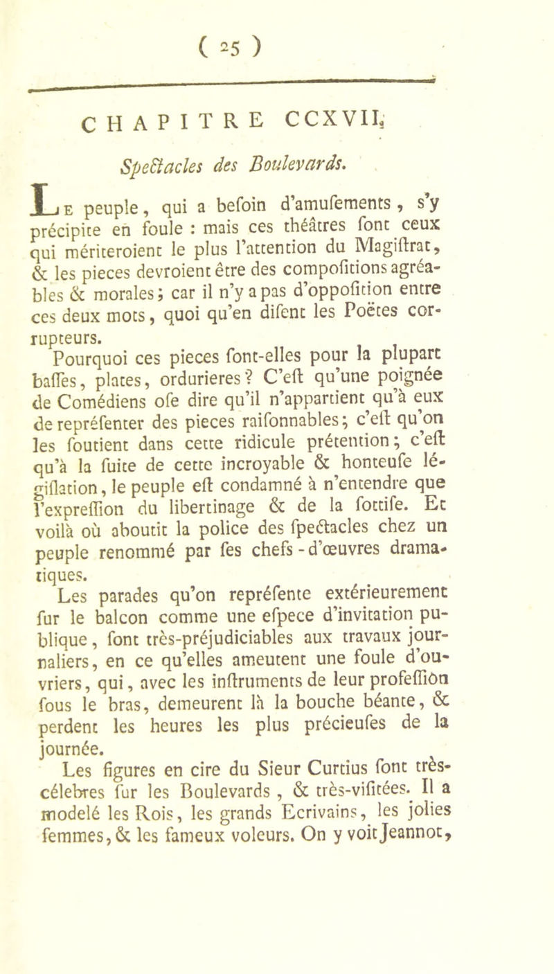 ( =5 ) CHAPITRE CCXVII. Spectacles des Boulevards. T i e peuple , qui a befoin d amufements , s y précipice en ioule * mais ces théâtres font ceux qui mériceroient le plus 1 attention du IVÏagiftrat, &amp; les pièces devroientêtre des compoficions agréa- bles &amp; morales; car il n’y a pas d’oppofition entre ces deux mots, quoi qu’en difenc les Poètes cor- rupteurs. Pourquoi ces pièces font-elles pour la plupart baffes, plates, ordurieres ? C’eft qu une poignée de Comédiens ofe dire qu’il n’appartient^ qu’à eux de repréfenter des pièces raifonnables; c’effc qu’on les foutient dans cette ridicule prétention; c’eft qu’à la fuite de cette incroyable &amp; honteufe lé- giflation, le peuple eft condamné à n’entendre que fexpreflion du libertinage &amp; de la fottife. Et voilà où aboutit la police des fpeétacles chez un peuple renommé par fes chefs - d’œuvres drama- tiques. Les parades qu’on repréfente extérieurement fur le balcon comme une efpece d’invitation pu- blique , font très-préjudiciables aux travaux jour- naliers, en ce qu’elles ameutent une foule d’ou- vriers, qui, avec les inftruments de leur profeffiôn fous le bras, demeurent là la bouche béante, &amp; perdent les heures les plus précieufes de la journée. Les figures en cire du Sieur Curtius font très- célebres fur les Boulevards , &amp; très-vifîtées. Il a modelé les Rois, les grands Ecrivains, les jolies femmes, &amp; les fameux voleurs. On y voitjeannot.