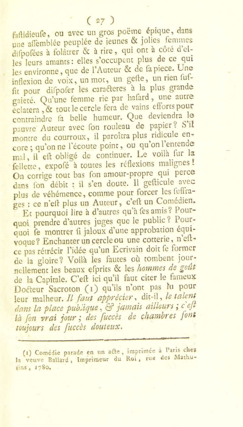 faftidieufe, ou avec un gros poëtne. épique, dans une aflèmblée peuplée de ieunes &amp; jolies femmes difpofées à folâtrer &amp; à rire, qui ont à côte d’el- les leurs amants: elles s’occupent plus de ce qui les environne, que de l’Auteur &amp; de fapiece. Une inflexion de voix, un mot, un gefle, un rien lut- fit pour difpofer les cara&amp;eres à la plus grande gaieté. Qu’une femme rie par hafard, une autre éclatera, &amp; rout le cercle fera de vains efforts pour contraindre fa belle humeur. Que deviendra le pauvre Auteur avec fon rouleau de papier &lt; b 11 montre du courroux, il paroîtra plus ^ridicule en- core ; qu’on ne l’écoute point, ou qu’on 1 entende mal, il eft obligé de continuer. Le voilà fur la fellette, expofé^à toutes les réflexions malignes* On corrige tout bas fon amour-propre qui peice dans fon débit : il s’en doute. 11 geflicule avec plus de véhémence, comme pour forcer les futtra- ges : ce n’eft plus un Auteur, ceft un Comédien. Et pourquoi lire à d’autres qu’à fes amis? Pour- quoi prendre d’autres juges que le public ? Pour- Guoi fe montrer fl jaloux d’une approbation équi- voque? Enchanter un cercle ou une cotterie, n’eft- ce pas rétrécir l’idée qu’un Ecrivain doit fe former de la gloire? Voilà les fautes où tombent jour- nellement les beaux efprits &amp; les hommes de goût de la Capitale. C’efl: ici qu’il faut citer le fameux Doéteur Sacrototi (i) qu’ils n’ont pas hi pour leur malheur. Il faut apprécier,. dit-il , le talent dans la place publique, of jamais ailieut s, c ej* là fon vrai jour ; des fuccès de chambres J ont toujours des fuccès douteux. (i) Comédie parade en un afte , imprimée à Paris chez la veuve Ballard , Imprimeur du Roi , rue des Mat ro- tins, 1780.