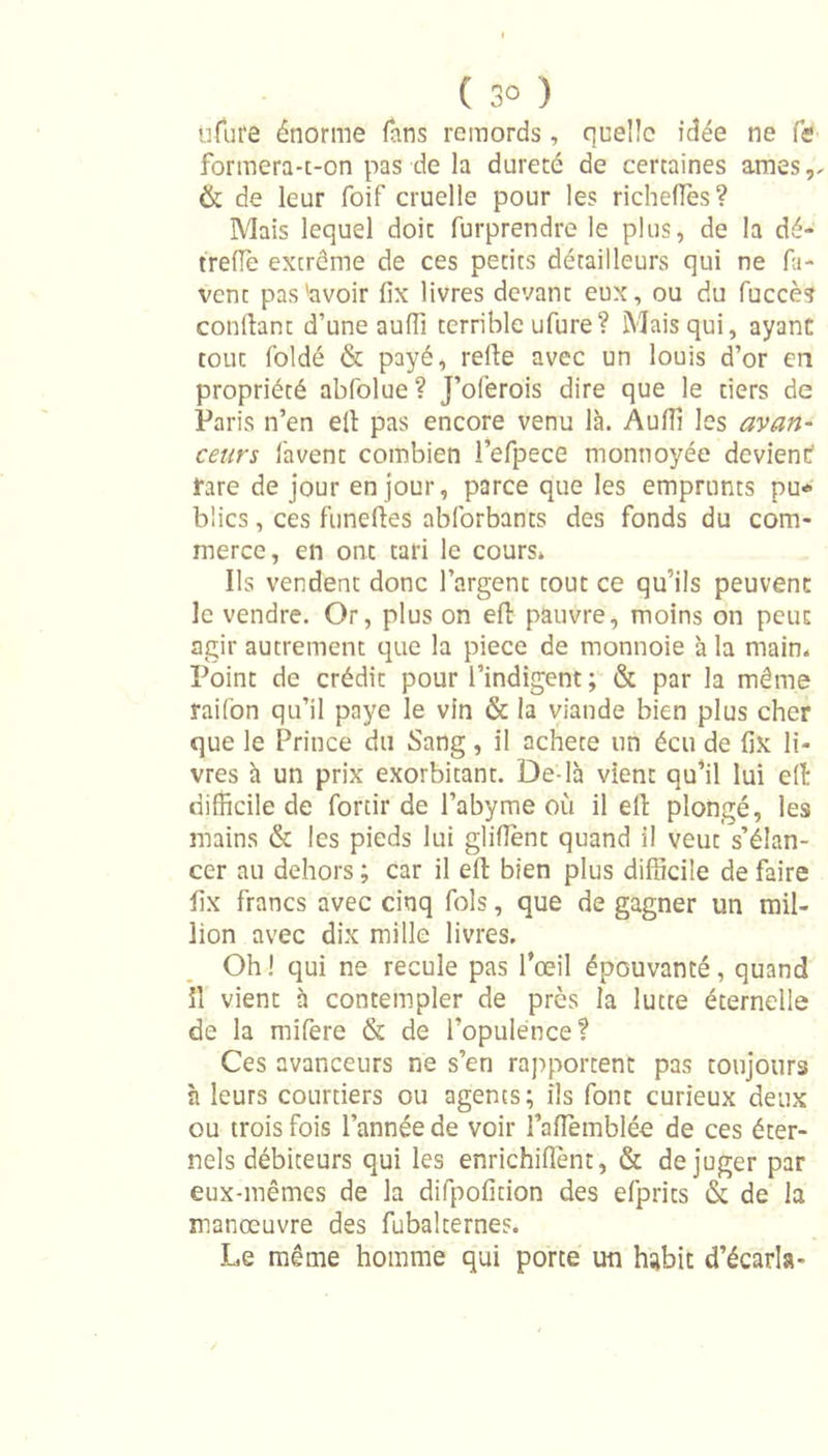 ufut'e énorme fans remords , quelle idée ne fis formera-t-on pas de la dureté de certaines âmes,. &amp; de leur foif cruelle pour les richelfes? Mais lequel doic furprendre le plus, de la dé- trefle extrême de ces petits détailleurs qui ne fa- vent pas'avoir fix livres devant eux, ou du fuccès confiant d’une auffi terrible ufure? Mais qui, ayant tout foldé &amp; payé, refie avec un louis d’or en propriété abfolue? J’ofèrois dire que le tiers de Paris n’en efi pas encore venu là. Auffi les avan- ceurs lavent combien i’efpece monnoyée devient rare de jour en jour, parce que les emprunts pu* bîics, ces funefies abforbants des fonds du com- merce, en ont tari le cours» Ils vendent donc l’argent tout ce qu’ils peuvent le vendre. Or, plus on efi pauvre, moins on peut agir autrement que la piece de monnoie à la main. Point de crédit pour l’indigent ; &amp; par la même raifon qu’il paye le vin &amp; la viande bien plus cher que le Prince du Sang, il acheté un écu de fix li- vres à un prix exorbitant. De-là vient qu’il lui efi difficile de forcir de l’abyme où il efi plongé, les mains &amp; les pieds lui glifient quand il veut s’élan- cer au dehors ; car il efi bien plus difficile de faire fix francs avec cinq fols, que de gagner un mil- lion avec dix mille livres. Oh ! qui ne recule pas l’œil épouvanté, quand il vient à contempler de près la lutte éternelle de la rnifere &amp; de l’opulence? Ces avanceurs ne s’en rapportent pas toujours à leurs courtiers ou agents; ils font curieux deux ou trois fois l’année de voir l’aiïèmblée de ces éter- nels débiteurs qui les enrichiflent, &amp; déjuger par eux-mêmes de la difpoficion des efprits &amp; de la manœuvre des fubalcernes. Le même homme qui porte un habit d’écarla-
