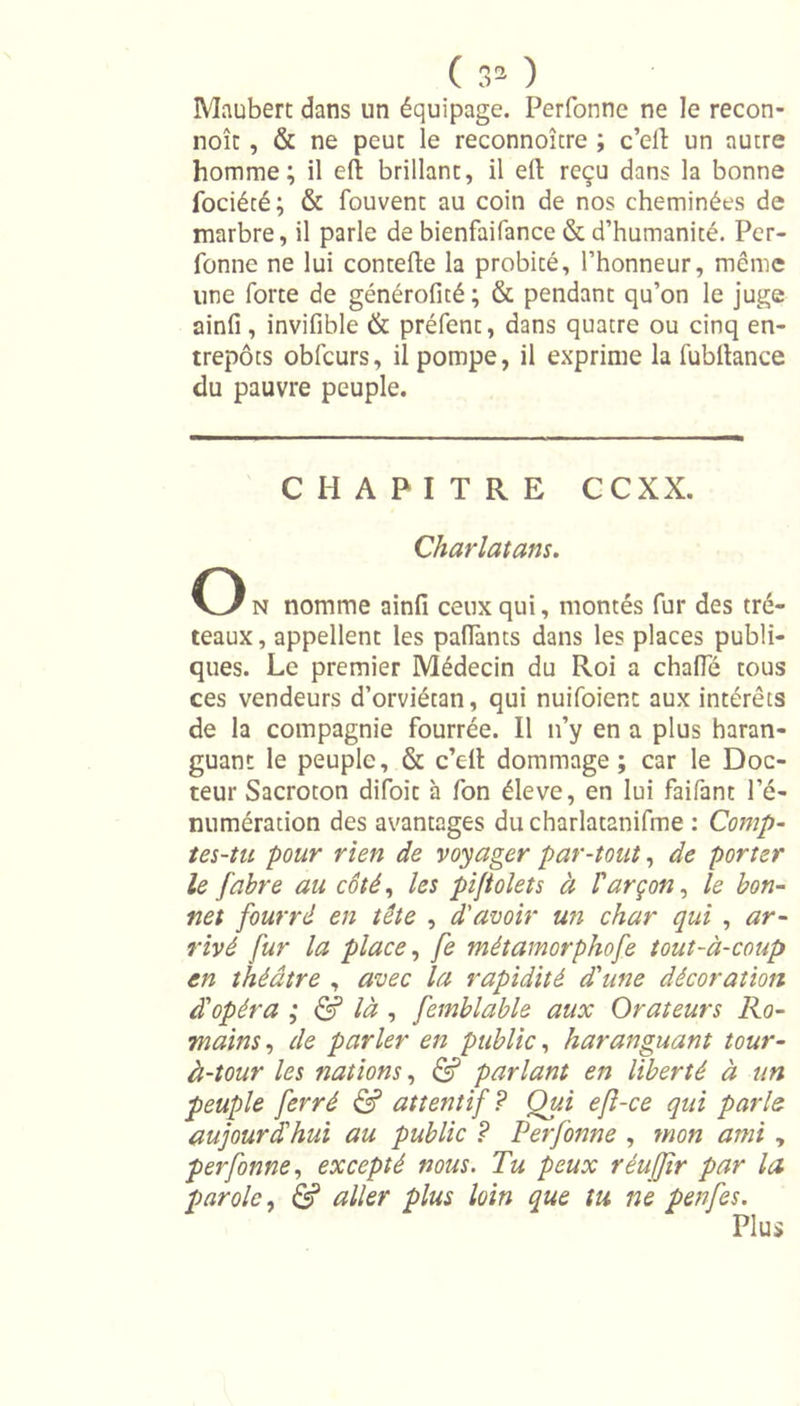 Maubert dans un équipage. Perfonne ne le recon- noît , &amp; ne peut le reconnoître ; c’elï un autre homme; il eft brillant, il ell: reçu dans la bonne fociéré; &amp; fouvent au coin de nos cheminées de marbre, il parle de bienfaifance &amp; d’humanité. Per- fonne ne lui contefte la probité, l’honneur, même une forte de générofité ; &amp; pendant qu’on le juge ainfi, invifible &amp; préfent, dans quatre ou cinq en- trepôts obfcurs, il pompe, il exprime la fubftance du pauvre peuple. CHAPITRE CCXX. Charlatans. O n nomme ainfi ceux qui, montés fur des tré- teaux, appellent les paffants dans les places publi- ques. Le premier Médecin du Roi a chafle tous ces vendeurs d’orviétan, qui nuifoient aux intérêts de la compagnie fourrée. Il n’y en a plus haran- guant le peuple, &amp; c’ell dommage ; car le Doc- teur Sacroton difoit à fon éleve, en lui faifant l’é- numération des avantages ducharlatanifme : Comp- tes-tu pour rien de voyager par-tout, de porter le fabre au côté, les pijtolets à Varçon, le bon- net fourré en tête , d'avoir un char qui , ar- rivé fur la place, fe métamorphofe tout-à-coup en théâtre , avec la rapidité d'une décoration à'opéra ; &amp; là , femblable aux Orateurs Ro- mains , de parler en public, haranguant tour- à-tour les nations, &amp; parlant en liberté à un peuple ferré &amp; attentif? Oui efl-ce qui parle aujourd'hui au public ? Perfonne , mon ami , perfonne, excepté nous. Tu peux réujjtr par la parole, &amp; aller plus loin que tu ne penfes. Plus