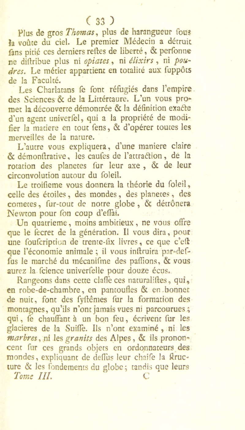 Plus de gros Thomas, plus de harangueur fous |a voûte du ciel. Le premier Médecin a détruit fans pitié ces derniers relies de liberté, &amp; perfonne ne diftribue plus ni optâtes, ni élixirs , ni pou- dres. Le métier appartient en totalité aux fuppôts de la Faculté. Les Charlatans fe font réfugiés dans l’empire des Sciences &amp; de la Littértaure, L’un vous pro~ met la découverte démontrée &amp; la définition exaéle d’un agent univerfel, qui a la propriété de modi- fier la matière en tout fens, &amp; d’opérer toutes les merveilles de la nature. L’autre vous expliquera, d’une manière claire &amp; démonflrative, les caufes de l’attraélion , de la rotation des planètes fur leur axe , &amp; de leur circonvolution autour du foleil. Le troifieme vous donnera la théorie du foleil, celle des étoiles, des mondes, des planètes, des cometes, fur-tout de notre globe , &amp; détrônera Newton pour fon coup d’eflai. Un quatrième, moins ambitieux, ne vous offre que le fecret de la génération. Il vous dira, pour une foufcription de trente-fix livres, ce que c’efl que l’économie animale ; il vous inftruira pnr-def- fus le marché du mécanifme des paffions, &amp; vous aurez la fcience univerfelle pour douze écus. Rangeons dans cette claffe ces naturalises, qui, en robe-de-chambre, en pantoufles &amp; en bonnet de nuit, font des fylfêmes fur la formation des montagnes, qu’ils n’ont jamais vues ni parcourues; qui, fe chauffant h un bon feu, écrivent fur les glacières de la Suiffe. Ils n’ont examiné , ni les marbres, ni les granits des Alpes, &amp; ils pronon- cent fur ces grands objets en ordonnateurs des mondes, expliquant de deffus leur chaife la Æruc- ture &amp; les fondements du globe; tandis que leurs Tome III. C
