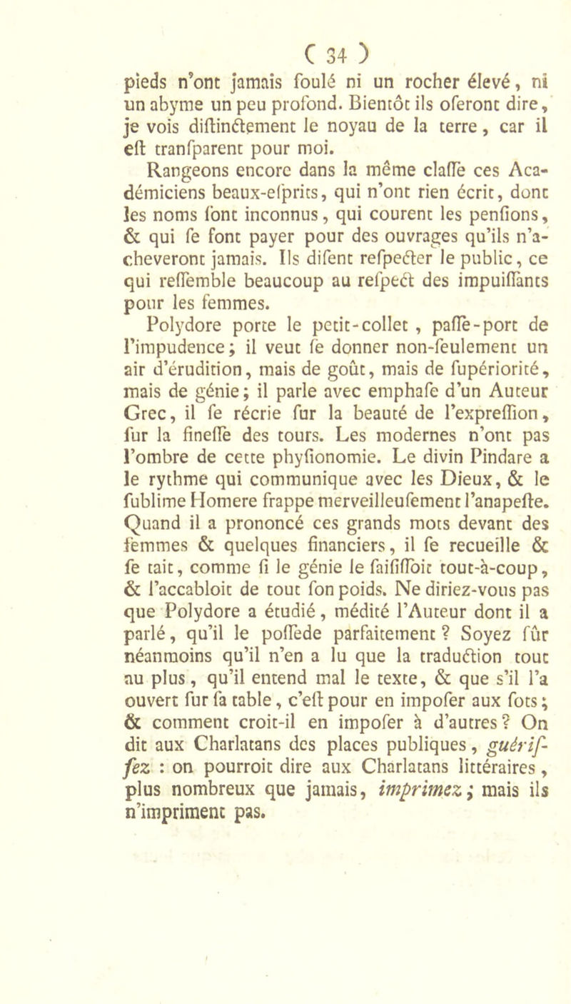 pieds n’ont jamais foulé ni un rocher élevé, ni un abyme un peu profond. Bientôt ils oferont dire, je vois diftinétement le noyau de la terre, car il effc tranfparent pour moi. Rangeons encore dans la meme clafle ces Aca- démiciens beaux-efprits, qui n’ont rien écrit, donc les noms font inconnus, qui courent les pendons, &amp; qui fe font payer pour des ouvrages qu’ils n’a- cheveront jamais. Ils difent refpeéter le public, ce qui reffemble beaucoup au refpeét des impuidànts pour les femmes. Polydore porte le petit-collet , paflè-porc de l’impudence ; il veut fè donner non-feulemenc un air d’érudition, mais de goût, mais de fupériorité, mais de génie; il parle avec emphafe d’un Auteur Grec, il fe récrie fur la beauté de l’expredion, fur la dnedè des tours. Les modernes n’ont pas l’ombre de cette phydonomie. Le divin Pindare a le rythme qui communique avec les Dieux, &amp; le fublime Homere frappe merveilleufement l’anapefte. Quand il a prononcé ces grands mots devant des femmes &amp; quelques dnanciers, il fe recueille &amp; fe tait, comme d le génie le faiddoit tout-à-coup, &amp; l’accabloit de tout fon poids. Ne diriez-vous pas que Polydore a étudié, médité l’Auteur dont il a parlé, qu’il le podede parfaitement? Soyez fur néanmoins qu’il n’en a lu que la traduction tout au plus, qu’il entend mal le texte, &amp; que s’il l’a ouvert fur fa table, c’eft pour en impofer aux fots ; &amp; comment croit-il en impofer à d’autres? On dit aux Charlatans des places publiques, guérif- fez : on pourroit dire aux Charlatans littéraires, plus nombreux que jamais, imprimez; mais ils n’impriment pas.