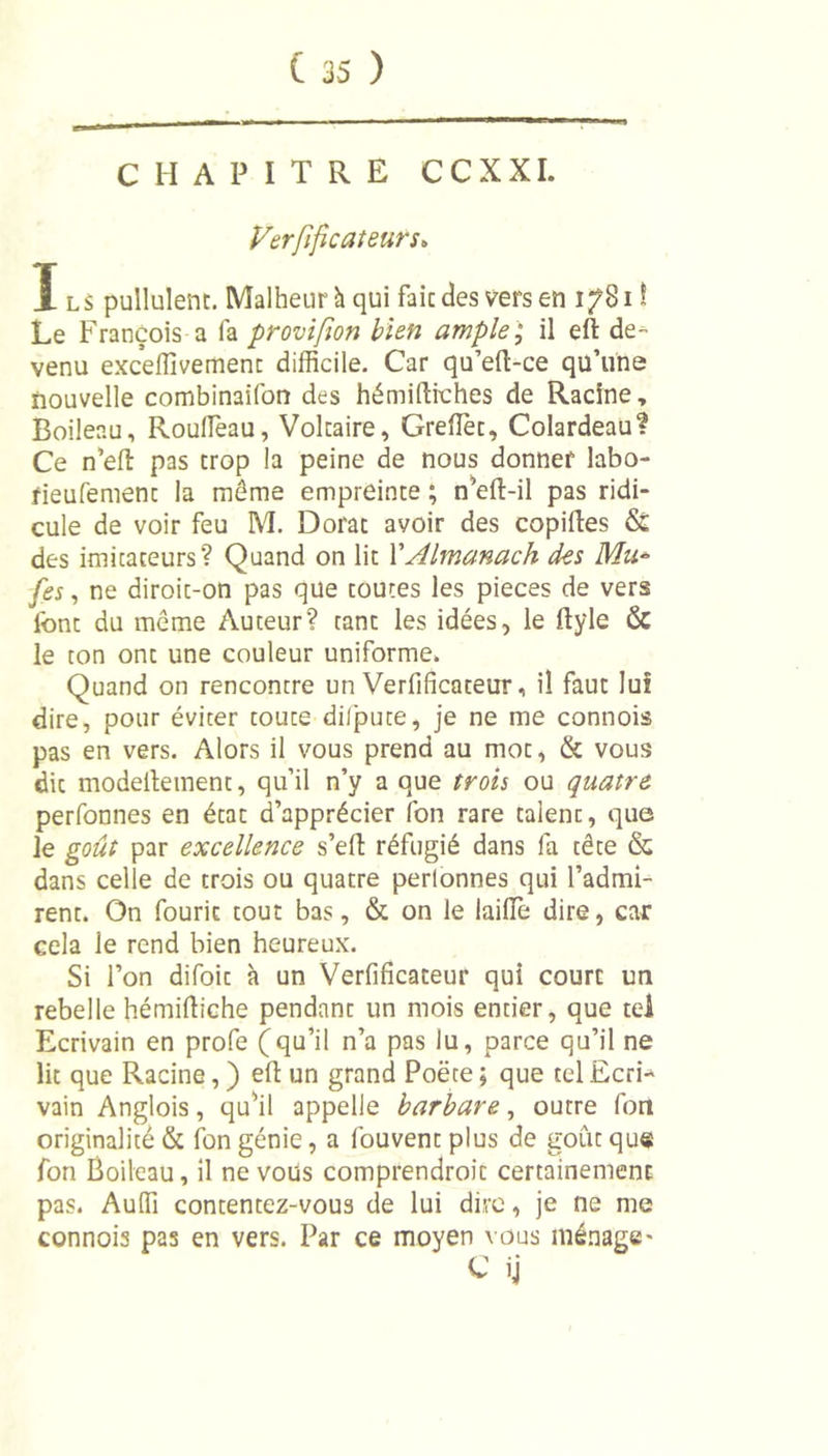 CHAPITRE CCXXI. Vérificateurs» ï ls pullulent. Malheur h qui fait des vers en 17811 Le François a fa provifion bien ample ; il eft de- venu exceffivement difficile. Car qu’eft-ce qu’une nouvelle combinaifon des hémillrches de Racine, Boileau, Rouffieau, Voltaire, Greffier, Colardeau? Ce n’eft pas trop la peine de nous donner labo- rieufement la même empreinte ; n’eft-il pas ridi- cule de voir feu M. Dorât avoir des copiées &amp; des imitateurs? Quand on lit Y Almanach des Mu* [es, ne diroit-on pas que toutes les pièces de vers font du même Auteur? tant les idées, le ftyle &amp; le ton ont une couleur uniforme. Quand on rencontre un Verfificateur, il faut lui dire, pour éviter toute dilpute, je ne me connois pas en vers. Alors il vous prend au mot, &amp; vous die modelletnent, qu’il n’y a que trois ou quatre perfonnes en état d’apprécier fon rare talent, que le goût par excellence s’efl réfugié dans fa tête &amp; dans celle de trois ou quatre perlonnes qui l’admi- rent. On fouric tout bas, &amp; on le laiffie dire, car cela le rend bien heureux. Si l’on difoit à un Verfificateur qui court un rebelle hémifiiche pendant un mois entier, que tel Ecrivain en profe (qu’il n’a pas lu, parce qu’il ne lit que Racine, ) efi: un grand Poëte ; que tel Ecri* vain Anglois, qu’il appelle barbare, ourre fon originalité &amp; fon génie, a fouvent plus de goût que fon Boileau, il ne vous comprendroit certainement pas. Auffi contentez-vous de lui dire, je ne me connois pas en vers. Par ce moyen vous ménage-