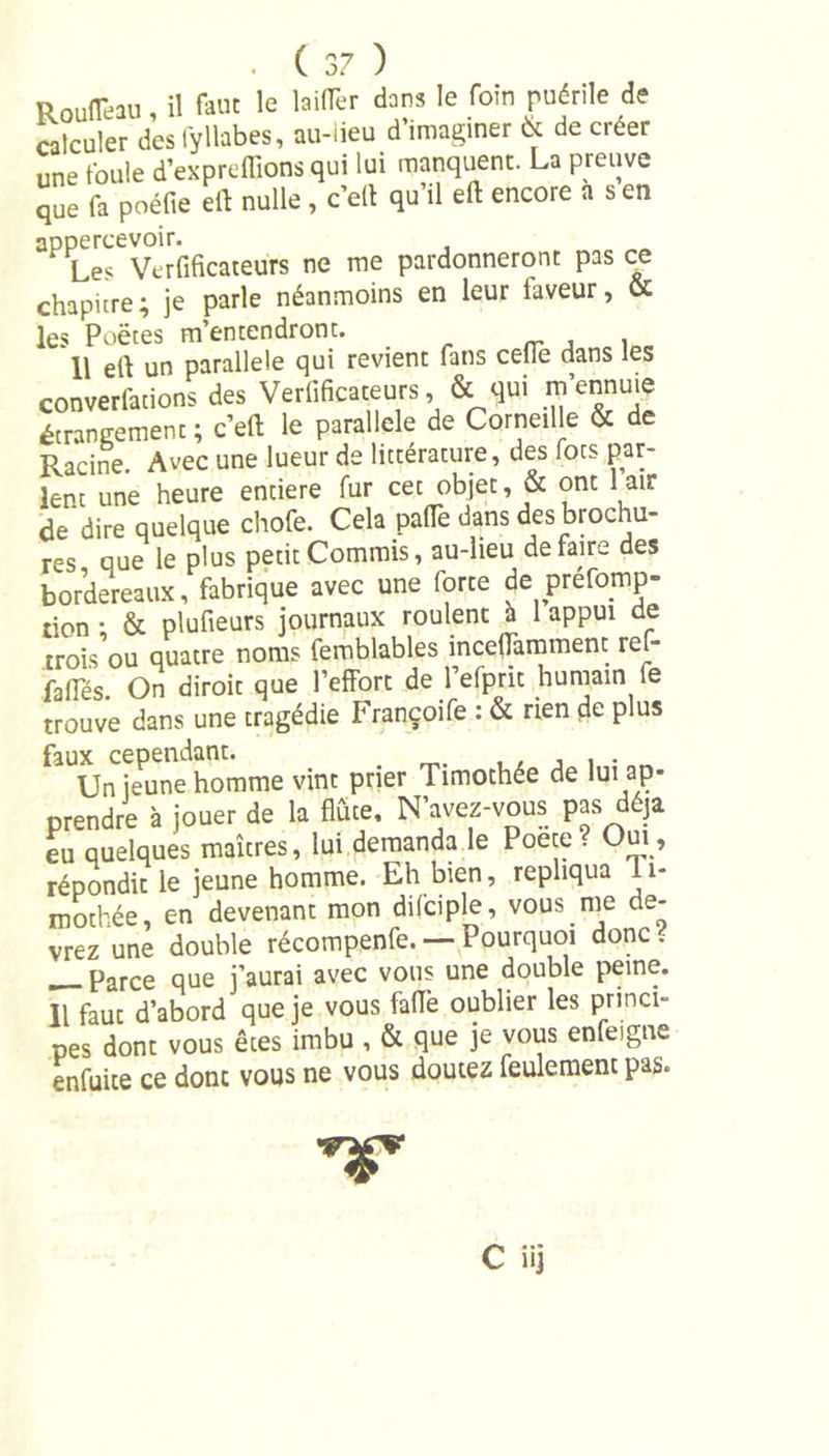 Rouflêau, il faut le laiflèr dans le foin puérile de calculer dcsl'yllabes, au-lieu d’imaginer 6t de créer une foule d’exprcffions qui lui manquent. La preuve que fa poélie ell nulle, c’elt qu’il eft encore a s en :; *Le&lt;e Vcrlificateurs ne me pardonneront pas ce chapitre; je parle néanmoins en leur laveur, &amp; les Poètes m’entendront. , , 11 ell un parallèle qui revient fans cédé dans les converfations des Vérificateurs, &amp; qui m’ennuie étrangement ; c’ell le parallèle de Corneille &amp; de Racine. Avec une lueur de littérature, des focs par- lent une heure entière fur cet objet, &amp; ont 1 air de dire quelque chofe. Cela pa(Te dans des brochu- res que le plus petit Commis, au-lieu défaire des bordereaux, fabrique avec une forte de préemp- tion • &amp; plufieurs journaux roulent h 1 appui de trois ou quatre noms femblables inceflamment ref- faiïes. On diroit que l’effort de l’efprit humain le trouve dans une tragédie Françoife : &amp; rien de plus faux cependant. . . Un jeune homme vint prier Timothée de lui ap- prendre à jouer de la flûte. N’avez-vous pas déjà eu quelques maîtres, lui demanda le Poete? Oui, répondit le jeune homme. Eh bien, répliqua 11- mothée en devenant mon difciple, vous me de- vrez une double récompenfe. — Pourquoi donc . __ Parce que j’aurai avec vous une double peine. Il faut d’abord que je vous faflè oublier les princi- pes dont vous êtes imbu , &amp; que je vous enfeigne enfuice ce donc vous ne vous doutez feulement pas. VT C iij