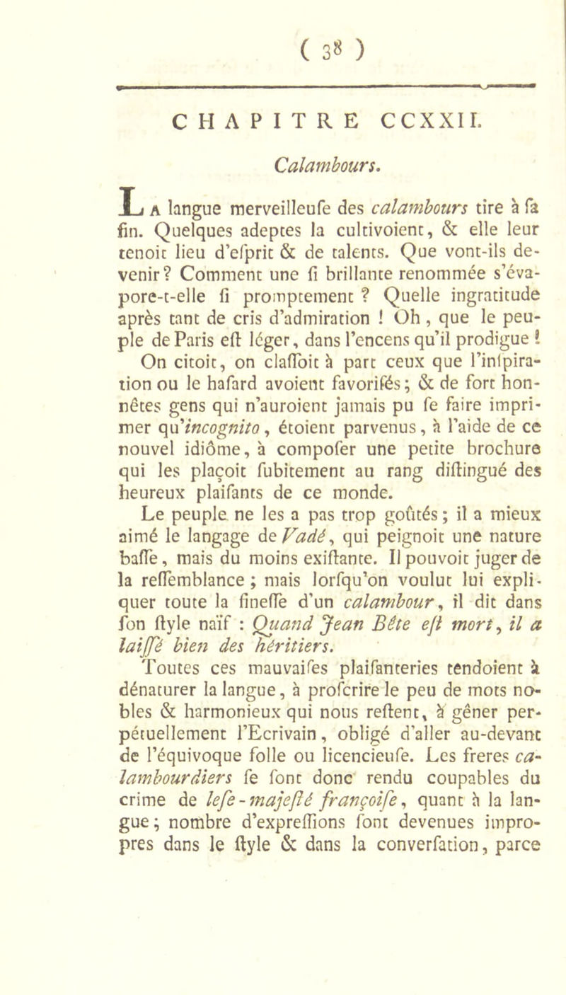 ( 3» ) CHAPITRE CCXXII. Calambours. L a langue merveilleufe des calambours tire à fa fin. Quelques adeptes la cultivoient, &amp; elle leur tenoit lieu d’efprit &amp; de talents. Que vont-ils de- venir? Comment une fi brillante renommée s’éva- pore-t-elle fi promptement ? Quelle ingratitude après tant de cris d’admiration ! Oh , que le peu- ple de Paris eft léger, dans l’encens qu’il prodigue ! On citoit, on clafioit à part ceux que l’inlpira- tion ou le hafard avoient favorifés; &amp; de fort hon- nêtes gens qui n’auroient jamais pu Ce faire impri- mer qu’ incognito, étoient parvenus, h l’aide de ce nouvel idiome, à compofer une petite brochure qui les plaçoit fubitement au rang diflingué des heureux plaifants de ce monde. Le peuple ne les a pas trop goûtés; il a mieux aimé le langage deVadé, qui peignoit une nature baffe, mais du moins exifiante. Il pouvoit juger de la reffemblance ; mais lorfqu’on voulut lui expli- quer toute la finefle d’un calambour, il dit dans fon fiyle naïf : Quand Jean Bête eft mort, il a laijfé bien des héritiers. Toutes ces mauvaifes plaifanteries tendoient à dénaturer la langue, à profcrire le peu de mots no- bles &amp; harmonieux qui nous relient, à gêner per- pétuellement l’Ecrivain, obligé d'aller au-devanc de l’équivoque folle ou licencieufe. Les freres ca- lambour dier s fe font donc rendu coupables du crime de lefe-majefté françoife, quant à la lan- gue; nombre d’exprefïions font devenues impro- pres dans le ftyle &amp; dans la converfation, parce