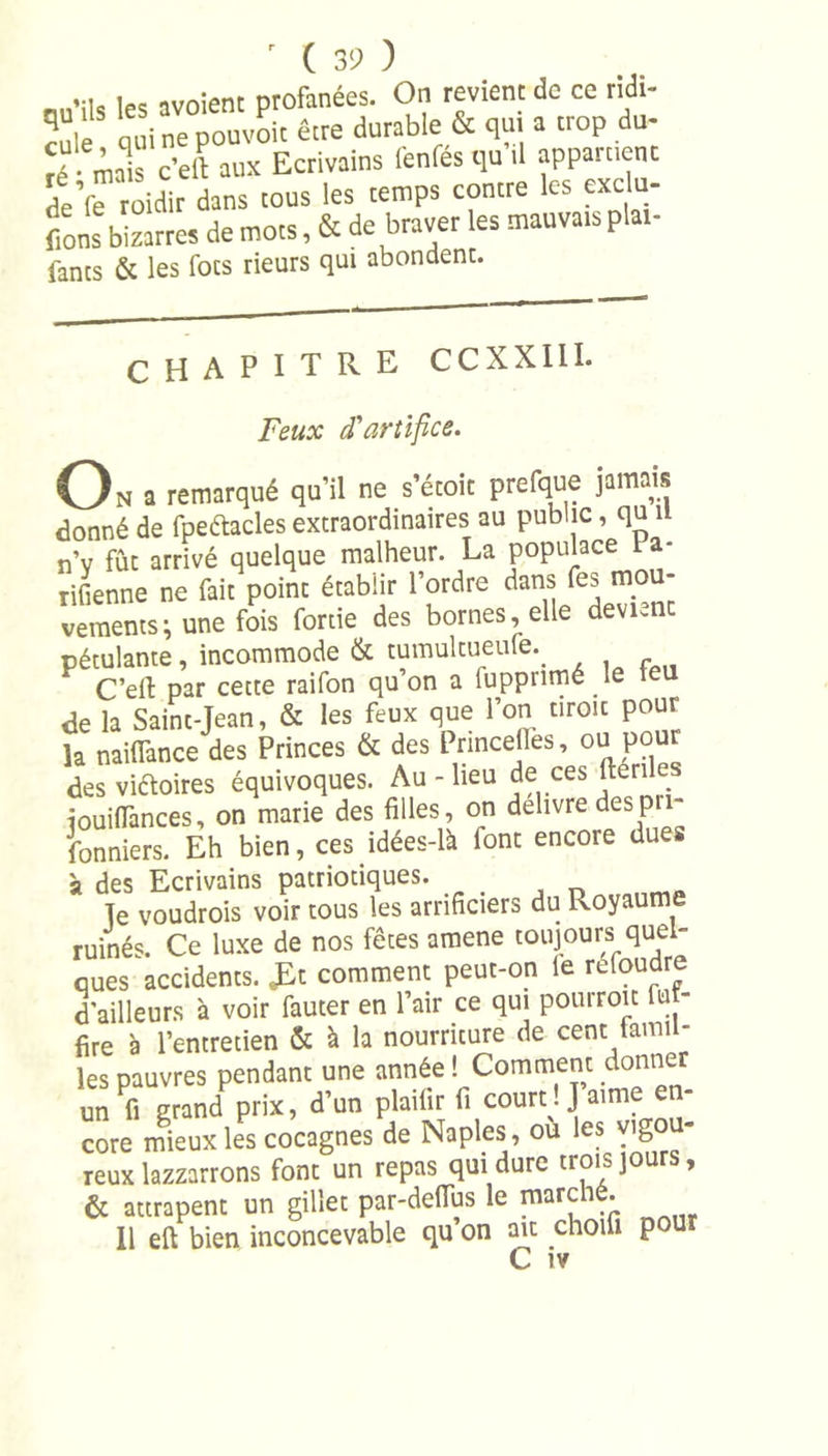 .-ni, les avoient profanées. On revient de ce ridi- cule qui ne pouvoir être durable &amp; qui a trop du- ré • mais c'eil aux Ecrivains lenfes qu il appainenc L’fe roidir dans tous les temps contre les exclu- fions bizarres de mots, &amp; de braver les mauvais plat- fanes &amp; les focs rieurs qui abondent. CHAPITRE CCXXIII. Feux d'artifice. O N a remarqué qu’il ne s’étoit prefque jamais donné de fpeftacles extraordinaires au public, qu il n’v fût arrivé quelque malheur. La populace 1 a- rifienne ne fait point établir l’ordre ûans fes mo - vements ; une fois fortie des bornes, elle devient pétulante, incommode &amp; tumulcueufe.. C’eft par cette raifon qu’on a luppnmé le teu de la Saint-Jean, &amp; les feux que l’on tiroir pour la naiiïànce des Princes &amp; des Princelles, ou pour des vi&amp;oires équivoques. Au - lieu de ces ftéril iouilfances, on marie des filles, on delivre des p fonniers. Eh bien, ces idées-lk font encore dues à des Ecrivains patriotiques. Te voudrois voir tous les arrificiers du Royaume ruinés. Ce luxe de nos fêtes amene toujours quel- ques accidents. comment peut-on le refoudre d'ailleurs à voir fauter en l’air ce qui pourroit fuj- fire à l’entretien &amp; à la nourriture de cent tamil- les pauvres pendant une année ! Comment donner un fi grand prix, d’un plailir fi court. J aime core mieux les cocagnes de Naples, ou les vigo - reux lazzarrons font un repas qui dure trois jours, &amp; attrapent un gillet par-delTus le marché. Il eft bien inconcevable qu’on ait choili pour C iv
