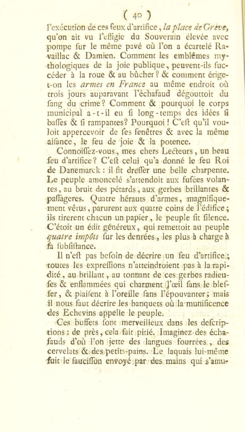 l’exécution de ces feux d’artifice, la place de Grève, qu’on ait vu l’effigie du Souverain élevée avec pompe fur le même pavé où l’on a écartelé Ra- vaillac &amp; Damien. Comment les emblèmes my- thologiques de la joie publique, peuvent-ils fuc- céder à la roue &amp; au bûcher? &amp; comment érige- t-on les armes en France au même endroit où trois jours auparavant l’échafaud dégouttoit du fang du crime? Comment &amp; pourquoi le corps municipal a-t-il eu fi long-temps des idées fi baffes &amp; fi rampantes? Pourquoi ! C’eft qu’il vou- îoit appercevoir de fes fenêtres &amp; avec la même aifance, le feu de joie &amp; la potence. Connoiffez-vous, mes chers Leéleurs, un beau feu d’artifice? C’eft celui qu’a donné le feu Roi de Danemarck : il fit dreffer une belle charpente. Le peuple amoncelé s’attendoit aux fufées volan- tes, au bruit des pétards, aux gerbes brillantes &amp; paflàgeres. Quatre hérauts d’armes, magnifique- ment vêtus, parurent aux quatre coins de l’édifice; ils tirèrent chacun un papier, le peuple fit filence. C etoit un édit généreux, qui remettoit au peuple quatre impôts fur les denrées, les plus à charge h fa fubfiftance. Il n’eft pas befoin de décrire un feu d’artifice.; toutes les expreflions n’atteindroient pas à la rapi- dité, au brillant, au tonnant de ces gerbes radieu- fes &amp; enflammées qui charment )’œil fans le bief- fer, &amp; piaifènt à l’oreille fans l’épouvanter; mais il nous faut décrire les banquets où la munificence des Echevins appelle le peuple. Ces buffets font merveilleux dans les defcrip- tions : de près, cela fait pitié. Imaginez des écha- fauds d’où l’on jette des langues fourrées , des cervelats &amp; des petits-pains. Le laquais lui-même fuit le fauciffon envoyé par des mains qui s’amu?