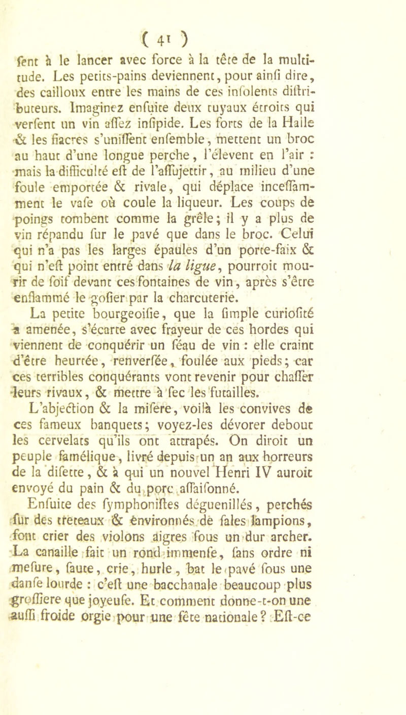 ( 4' ) fent à le lancer avec force à la tête de la multi- tude. Les petits-pains deviennent, pour ainfi dire, des cailloux entre les mains de ces infolents diltri- buteurs. Imaginez enfuite deux tuyaux étroits qui verfent un vin allez inlîpide. Les forts de la Haile •&amp; les fiacres s’unifient enfemble, mettent un broc au haut d’une longue perche, l’élevent en l’air : mais la difficulté eft de laiïujettir, au milieu d’une foule emportée &amp; rivale, qui déplace incefiam- ment le vafe où coule la liqueur. Les coups de poings tombent comme la grêle; il y a plus de vin répandu fur le pavé que dans le broc. Celui qui n’a pas les larges épaules d’un porte-faix &amp; qui n’efi: point entré dans la ligue, pourroit mou- rir de foif devant ces fontaines de vin, après s’être enflammé le gofier par la charcuterie. La petite bourgeoifie, que la fimple curiofité •a amenée, s’écarte avec frayeur de ces hordes qui viennent de conquérir un féau de vin : elle craint d’être heurtée, renverfée, foulée aux pieds; car ces terribles conquérants vont revenir pour chaflèr •leurs rivaux, &amp; mettre à fec les futailles. L’abjection &amp; la mifere, voilà les convives de ces fameux banquets; voyez-les dévorer debout les cervelats qu’ils ont attrapés. On diroit un peuple famélique, livré depuis un an aux horreurs de la difette, &amp; à qui un nouvel Henri IV auroic envoyé du pain &amp; du.porc afiàiTonné. Enfuite des fymphoniftes déguenillés, perchés fur des tréteaux &amp; ènvironnés de fales lampions, font crier des violons aigres fous un dur archer. La canaille fait un rond immenfe, fans ordre ni mefure, faute, crie, hurle, bat le pavé fous une danfe lourde : c’eft une bacchanale beaucoup plus grofliere que joyeufe. Et comment donne-t-on une auffi froide orgie pour une fête nationale? Efi-ce
