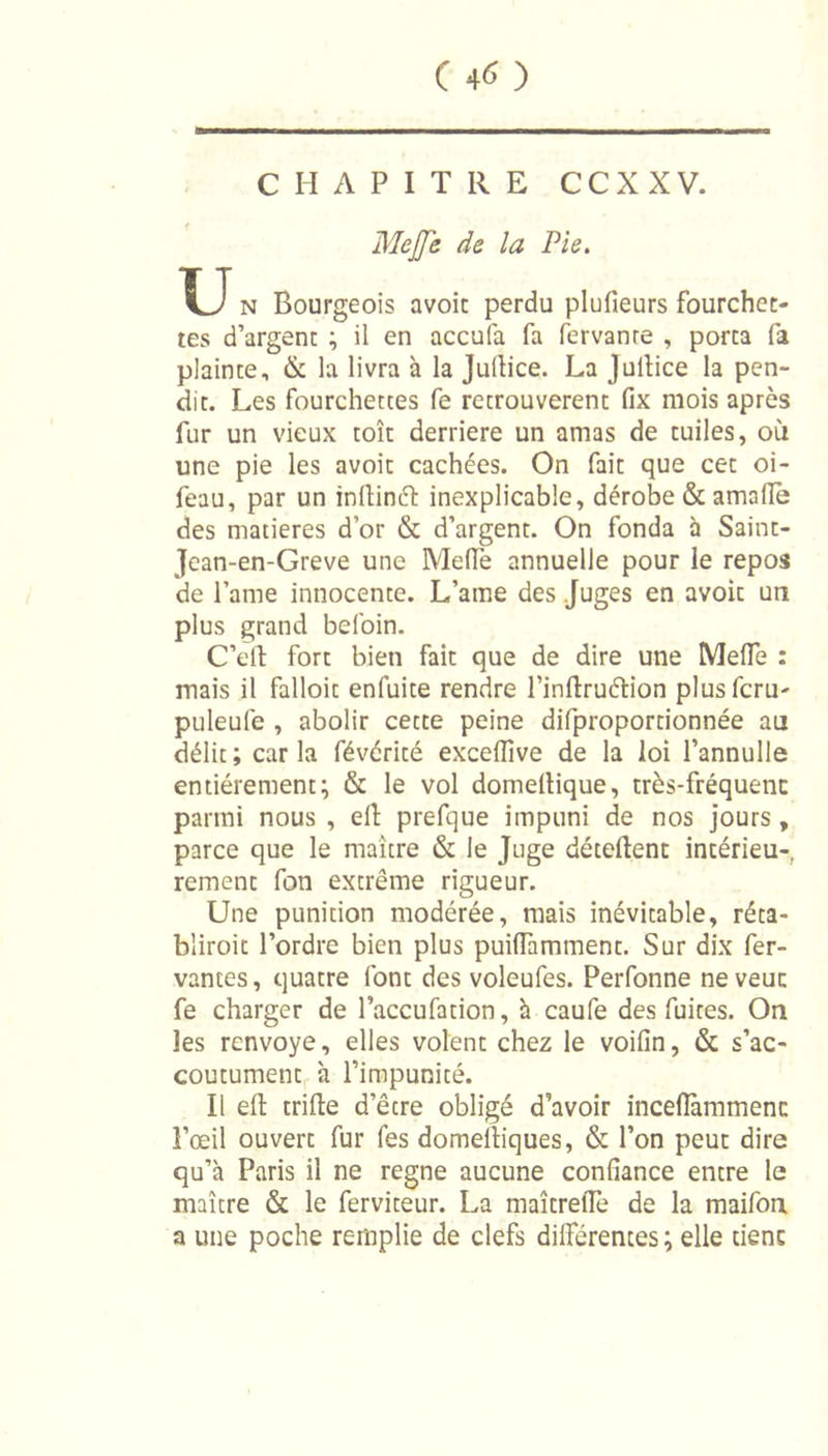 ( 4^ ) CHAPITRE CCXXV. MeJJe de la Pie. U n Bourgeois avoit perdu plufieurs fourchet- tes d’argent ; il en accula fa fervanre , porta fa plainte, &amp; la livra à la Jultice. La Jullice la pen- dit. Les fourchettes fe retrouvèrent fix mois après fur un vieux toit derrière un amas de tuiles, où une pie les avoit cachées. On fait que cet oi- feau, par un inltinéh inexplicable, dérobe &amp; amafïe des matières d’or &amp; d’argent. On fonda à Saint- Jean-en-Greve une Me (Te annuelle pour le repos de l’ame innocence. L’ame des Juges en avoit un plus grand befoin. C’ell fort bien fait que de dire une MefTe : mais il falloir enfuite rendre l’inftruétion plusfcru- puleufe , abolir cette peine difproportionnée au délit; caria févéricé excelîîve de la loi l’annulle entièrement; &amp; le vol domettique, très-fréquenc parmi nous , eft prefque impuni de nos jours, parce que le maître &amp; le Juge détellent intérieu- rement fon extrême rigueur. Une punition modérée, mais inévitable, réta- bliroit l’ordre bien plus puiffamment. Sur dix fer- vantes, quatre font des voleufes. Perfonne ne veut fe charger de l’accufation, à caufe des fuites. On les renvoyé, elles volent chez le voilîn, &amp; s’ac- coutument à l’impunité. Il eft trille d’êcre obligé d’avoir incefïàmmenc l’œil ouvert fur fes domeiliques, &amp; l’on peut dire qu’à Paris il ne régné aucune confiance entre le maître &amp; le ferviteur. La maîcrelTe de la maifon a une poche remplie de clefs différentes ; elle tient