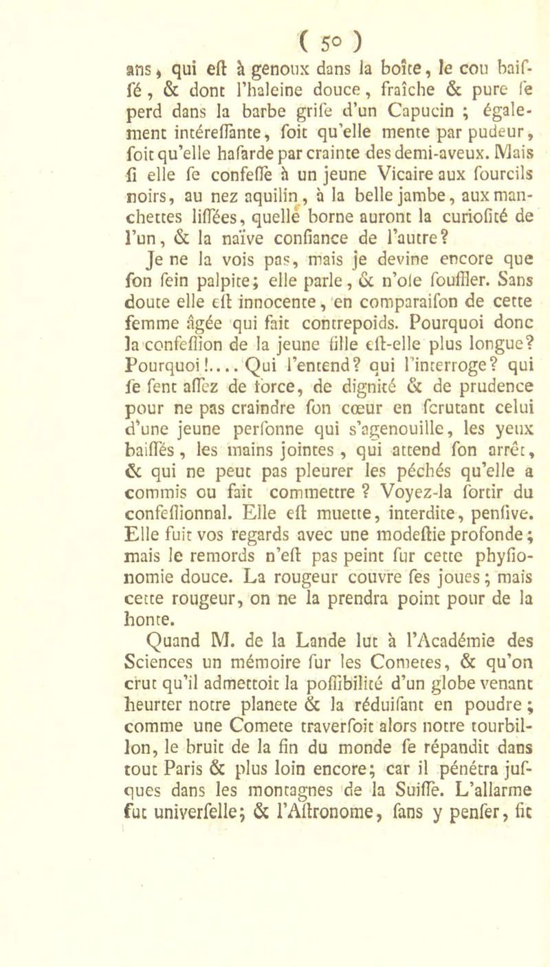 ( 5° ) ans * qui eft à genoux dans la boîte, le cou baif- fé , &amp; dont l’haleine douce, fraîche &amp; pure fe perd dans la barbe grife d’un Capucin ; égale- ment intérelfante, foit quelle mente par pudeur, foit qu’elle hafarde par crainte des demi-aveux. Mais fi elle fe confelfe à un jeune Vicaire aux fourcils noirs, au nez aquilin , à la belle jambe, aux man- chettes lilfées, quelle borne auront la curiofité de l’un, &amp; la naïve confiance de l’autre? Je ne la vois pas, mais je devine encore que fon fein palpite; elle parle, 6e n’oie foulîler. Sans doute elle eil innocente, en comparaifon de cette femme âgée qui fait contrepoids. Pourquoi donc la confeflion de la jeune fille ert-elle plus longue? Pourquoi!—Qui l’entend? qui l’interroge? qui fe fent affcz de force, de dignité &amp; de prudence pour ne pas craindre fon cœur en fcrutant celui d’une jeune perfonne qui s’agenouille, les yeux baiffés, les mains jointes, qui attend fon arrêt, &amp; qui ne peut pas pleurer les péchés qu’elle a commis ou fait commettre ? Voyez-la fortir du confeflionnal. Elle eft muette, interdite, penlive. Elle fuit vos regards avec une modeftie profonde ; mais le remords n’eft pas peint fur cette phyfio- nomie douce. La rougeur couvre fes joues ; mais cette rougeur, on ne la prendra point pour de la honte. Quand M. de la Lande lut à l’Académie des Sciences un mémoire fur les Cometes, &amp; qu’on crut qu’il admettoit la pofiîbilité d’un globe venant heurter notre planete &amp; la réduifant en poudre ; comme une Comete traverfoit alors notre tourbil- lon, le bruit de la fin du monde fe répandit dans tout Paris &amp; plus loin encore; car il pénétra juf- ques dans les montagnes de la Suifle. L’allarme fut univerfelle; &amp; l’Aftronome, fans y penfer, fie