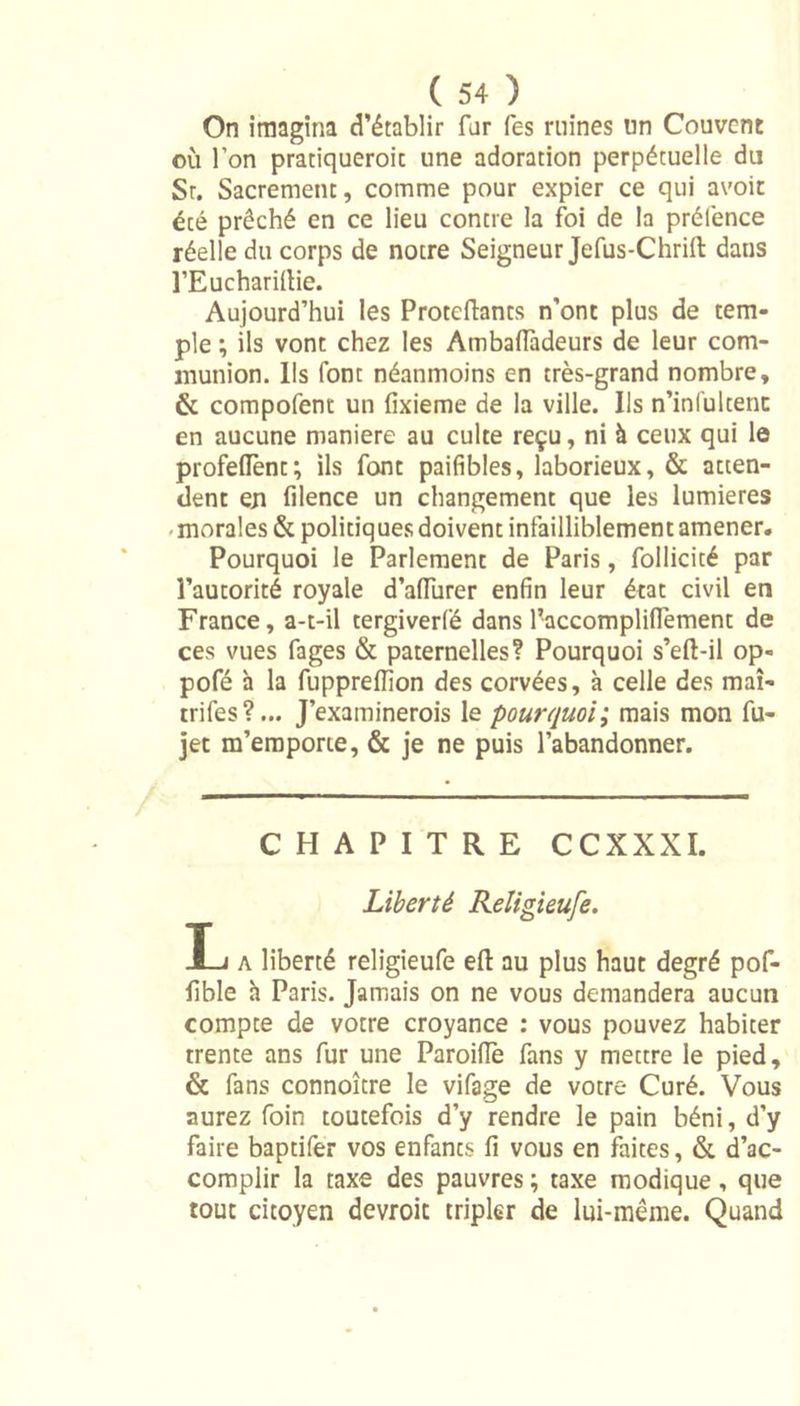 On imagina d’établir far Tes ruines un Couvent où l’on pratiquerait une adoration perpétuelle du Sr. Sacrement, comme pour expier ce qui avoir été prêché en ce lieu contre la foi de la prélènce réelle du corps de notre Seigneur Jefus-Chrift dans l’Eucharifiie. Aujourd’hui les Proteftants n’ont plus de tem- ple ; ils vont chez les AmbafTàdeurs de leur com- munion. Ils font néanmoins en très-grand nombre, &amp; compofent un fixieme de la ville. Us n’infultent en aucune maniéré au culte reçu, ni à ceux qui le profefiènt; ils font paifibles, laborieux, &amp; atten- dent en filence un changement que les lumières morales &amp; politiques doivent infailliblement amener. Pourquoi le Parlement de Paris, follicité par l’autorité royale d’afiùrer enfin leur état civil en France, a-t-il tergiverfé dans l’accomplifiement de ces vues fages &amp; paternelles? Pourquoi s’eft-il op« pofé à la fupprefiion des corvées, à celle des mai- trifes ?... J’examinerois le pourquoi; mais mon fu- jet m’emporte, &amp; je ne puis l’abandonner. CHAPITRE CCXXXI. Liberté Religieufe. !_j a liberté religieufe efl: au plus haut degré pof- fible h Paris. Jamais on ne vous demandera aucun compte de votre croyance : vous pouvez habiter trente ans fur une Paroifiè fans y mettre le pied, &amp; fans connoître le vifage de votre Curé. Vous aurez foin toutefois d’y rendre le pain béni, d’y faire baptifer vos enfants fi vous en faites, &amp; d’ac- complir la taxe des pauvres ; taxe modique , que tout citoyen devroic tripler de lui-même. Quand
