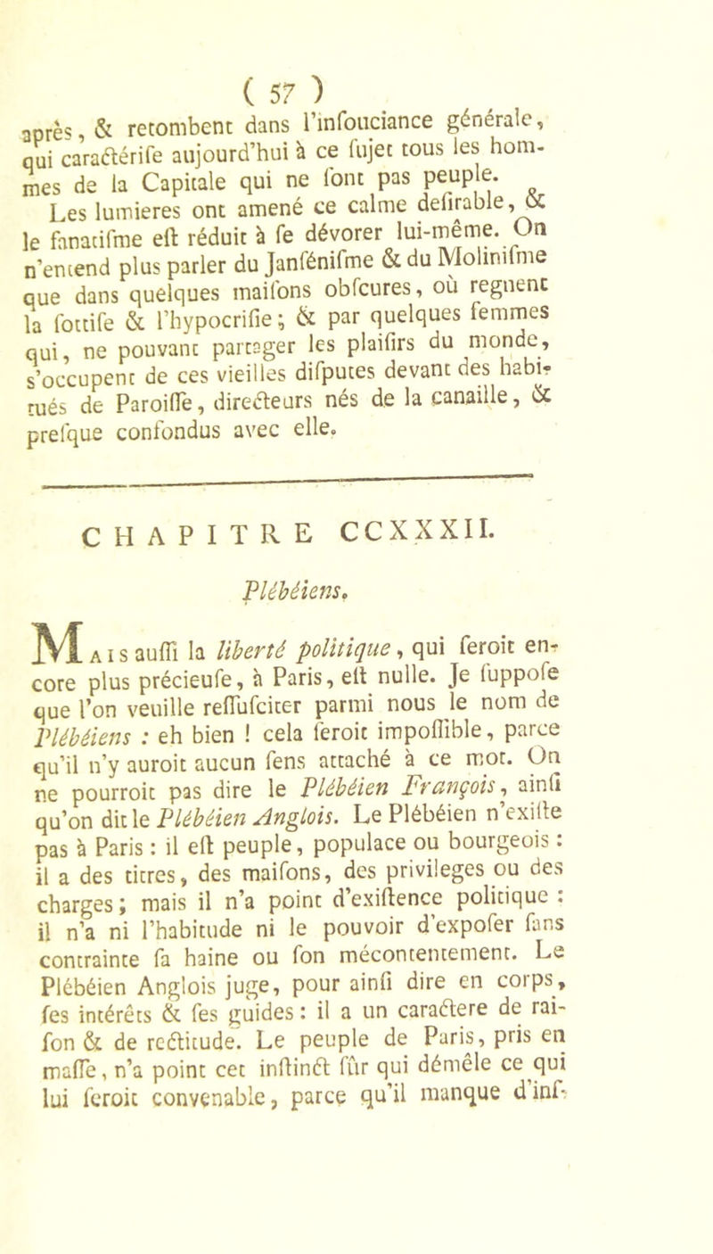 après &amp; retombent dans l’infouciance générale, qui caraétérife aujourd’hui à ce fujet tous les hom- mes de la Capitale qui ne font pas peuple. Les lumières ont amené ce calme delirable, ôC le fanacilme elt réduit à fe dévorer lui-même On n’entend plus parler du Janfémfme &amp; du Molinilme que dans quelques mailons obfcures, où régnent la fottife &amp; l’hypocrifie; &amp; par quelques femmes qui, ne pouvant partager les plaifirs du monde, s’occupent de ces vieilles difputes devant des habi- tués de ParoilTe, directeurs nés de la canaille, de prefque confondus avec elle. CHAPITRE CCXXXII. Plébéiens, M*. s aufîî la liberté politique, qui ferait en* core plus précieufe, à Paris, elt nulle. Je (uppofe que l’on veuille refTufciter parmi nous le nom de Plébéiens : eh bien ! cela ferait impoflïble, parce qu’il n’y auroit aucun fens attaché à ce mot. On ne pourroit pas dire le Plébéien François, ainli qu’on dit le Plébéien Anglois. Le Plébéien n’exifte pas à Paris : il elt peuple, populace ou bourgeois : il a des titres, des maifons, des privilèges ou des charges; mais il n’a point d’exiltence politique: il n’a ni l’habitude ni le pouvoir d’expofer fans contrainte fa haine ou fon mécontentement. Le Plébéien Anglois juge, pour ainli dire en corps, fes intérêts &amp; fes guides : il a un caraétere de rai- fon &amp; de reétitude. Le peuple de Paris, pris en malle, n’a point cet inltinét fur qui démêle ce qui lui feroit convenable, parce qu’il manque dinL
