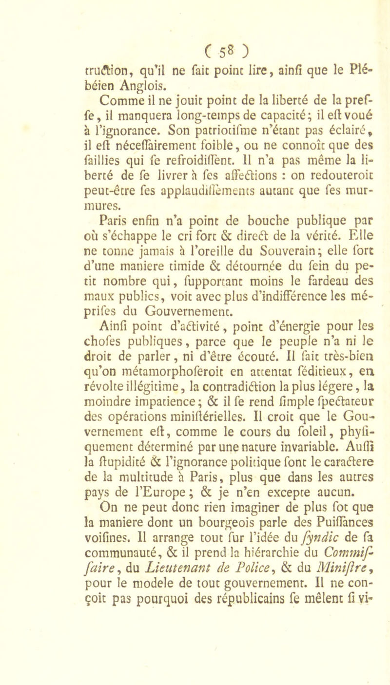 tru&amp;ion, qu’il ne fait point lire, ainfi que le Plé- béien Anglois. Comme il ne jouit point de la liberté de la pref- fe, il manquera long-temps de capacité; ileftvoué à l’ignorance. Son patriotifme n’étant pas éclairé, il eft néceffairement foible, ou ne connoît que des faillies qui fe refroidifient. 11 n’a pas même la li- berté de fe livrer h fes affeétions : on redouteroit peut-être fes applaudiffèments autant que fes mur- mures. Paris enfin n’a point de bouche publique par où s’échappe le cri fort &amp; direét de la vérité. Elle ne tonne jamais à l’oreille du Souverain; elle fort d’une maniéré timide &amp; détournée du fein du pe- tit nombre qui, fupportant moins le fardeau des maux publics, voit avec plus d'indifférence les mé- prifes du Gouvernement. Ainfi point d’aélivité, point d’énergie pour les chofes publiques, parce que le peuple n’a ni le droit de parler, ni d’être écouté. Il fait très-bien qu’on métamorphoferoit en attentat féditieux, en révolte illégitime, la contradiction la plus légère, la moindre impatience; &amp; il fe rend fimple fpeétareur des opérations miniftérielles. Il croit que le Gou- vernement eft, comme le cours du foleil, phyli- quement déterminé par une nature invariable. Audi la ftupidité &amp; l’ignorance politique font le caraétere de la multitude à Paris, plus que dans les autres pays de l’Europe ; &amp; je n’en excepte aucun. On ne peut donc rien imaginer de plus fot que la maniéré dont un bourgeois parle des Puiftànces voifines. Il arrange tout fur l’idée du fyndic de fa communauté, &amp; il prend la hiérarchie du Commif- J'aire, du Lieutenant (le Police, &amp; du Minijlre, pour le modèle de tout gouvernement. Il ne con- çoit pas pourquoi des républicains fe mêlent fi vi-