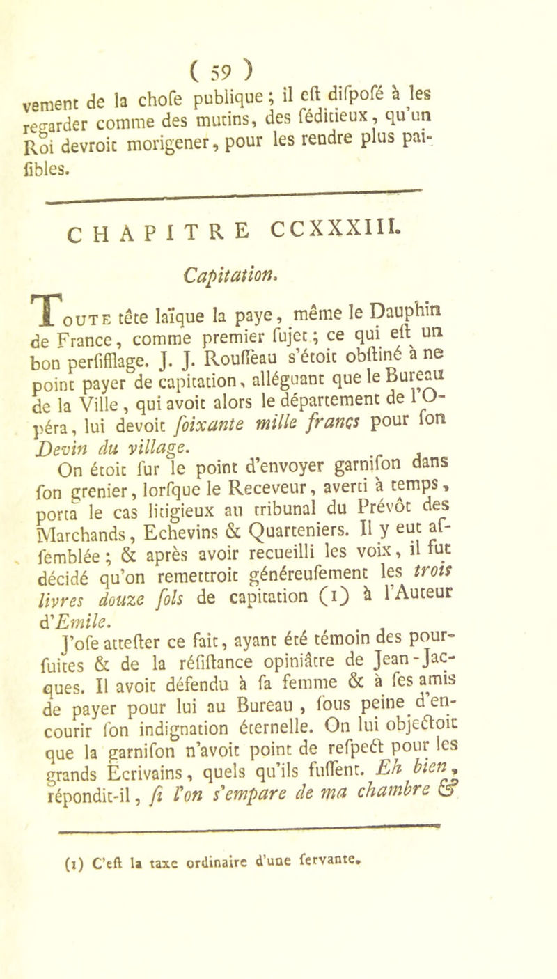 vement de la chofe publique ; il efli difpofé I les regarder comme des mutins, des feduieux, quun Roi devroic movigener, pour les rendre plus par- fibles. CHAPITRE CCXXXIII. Capitation, Tout, tête laïque la paye, même le Dauphin de France, comme premier fujet ; ce qui eft un bon perfifflage. J. J. Rouflëau s’étoit obftiné a ne poinc payer de capitation, alléguant que le Bureau de la Ville , qui avoit alors le département de 1 O péra, lui devoir foixante mille francs pour Ion Devin du village. On étoit fur le point d’envoyer garnifon dans fon grenier, lorfque le Receveur, averti à temps, porta le cas litigieux au tribunal du Prévôt des Marchands, Echevins &amp; Quarteniers. Il y eut af- femblée ; &amp; après avoir recueilli les voix, il fur décidé qu’on remettroit généreufement les trois livres douze fols de capitation (i) à l’Auteur $ Emile. J’ofe attefter ce fait, ayant été témoin des pour- fuites &amp; de la réfiftance opiniâtre de Jean-Jac- ques. Il avoit défendu à fa femme &amp; à fes amis de payer pour lui au Bureau, fous peine d en- courir fon indignation éternelle. On lui objeftoic que la garnifon n’avoit point de refpeft pour les grands Ecrivains, quels qu’ils fufïent. Eh bien * répondit-il, fi l'on s'empare de ma chambre o (x) C’eft la taxe ordinaire d’une fervante.