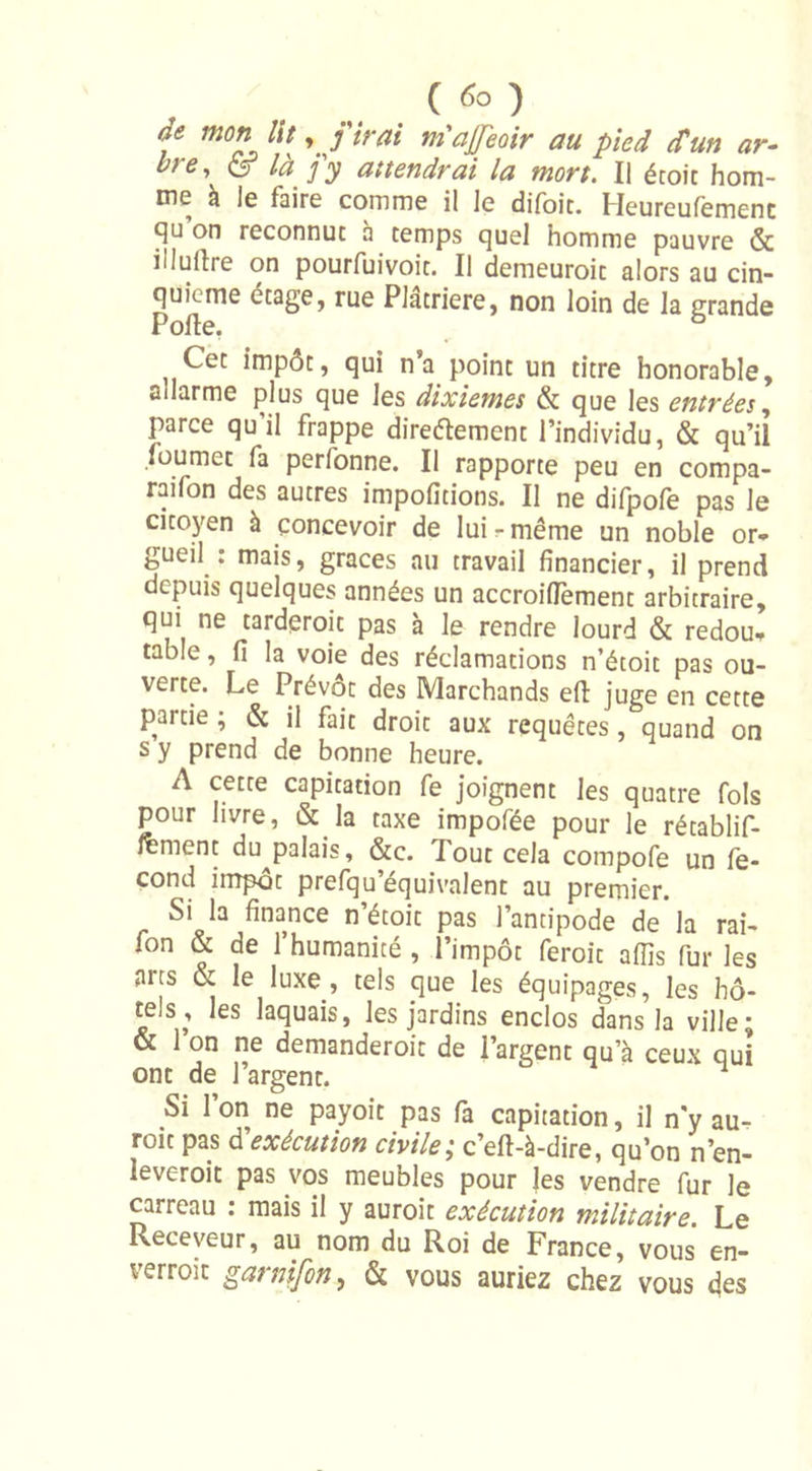 ( rfo ) de mon lit y j'irai niajjeoir au pied (Cun ar- bre, &amp; là j'y attendrai la mort. Il écoit hom- me à le faire comme il le difoit. Heureufemenc on reconnut à temps quel homme pauvre &amp; ilIullre on pourfuivoit. Il demeuroit alors au cin- quième étage, rue Platriere, non loin de la grande Polie. ° } Cet impôt, qui n’a point un titre honorable, ailarme plus que les dixièmes &amp; que les entrées, parce qu il frappe direétement l’individu, &amp; qu’il foumet fa perfonne. Il rapporte peu en compa- ti'011 des autres impofitions. Il ne dilpole pas le citoyen à concevoir de lui - même un noble or- gueil : mais, grâces au travail financier, il prend depuis quelques années un accroiflement arbitraire, qui ne tarderoit pas à le rendre lourd &amp; redou- table , fi la voie des réclamations n’étoit pas ou- verte. Le Prévôt des Marchands efl juge en cette P « . , droit aux requêtes, quand on s y prend de bonne heure. A cette capitation fe joignent les quatre fols pour livre, &amp; la taxe impofée pour le rétablif- fèment du^palais, &amp;c. lout cela compofe un fé- cond impôt prefqu’équivalent au premier. Si la finance n’étoit pas l’antipode de la rai- fon &amp; de l’humanité , l’impôt feroit afïîs fur les arts &amp; le luxe, tels que les équipages, les hô- tels, les laquais, les jardins enclos dans la ville; &amp; l’on ne demanderoit de l’argent qu’à ceux qui ont de l’argent. 1 Si l’on ne payoit pas fa capitation, il n'y au- roit pas d'exécution civile; c’efl-à-dire, qu’on n’en- leveroit pas vos meubles pour les vendre fur le carreau : mais il y auroit exécution militaire. Le Receveur, au nom du Roi de France, vous en- verroît garnifon, &amp; vous auriez chez vous des