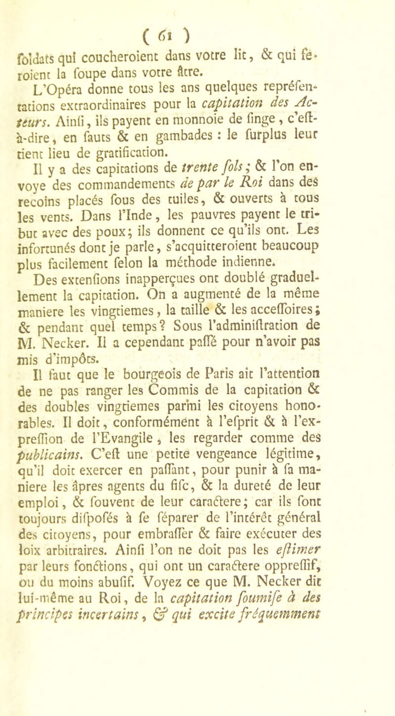( &lt;ÎI ) folJats qui coucheroient dans votre lit, &amp; qui fe- roient la foupe dans votre âtre. L’Opéra donne tous les ans quelques repréfen* tations extraordinaires pour la capitation des Ac- teurs. Ainli, ils payent en monnoie de finge , c’eft- à-dire, en fauts &amp; en gambades : le furplus leur tient lieu de gratification. Il y a des capitations de trente fols ; &amp; l’on en- voyé des commandements de par le Roi dans des recoins placés fous des tuiles, &amp; ouverts à tous les vents. Dans l’Inde, les pauvres payent le tri- but avec des poux; ils donnent ce qu’ils ont. Les infortunés dont je parle, s’acquitteroient beaucoup plus facilement félon la méthode indienne. Des extenfions inapperçues ont doublé graduel- lement la capitation. On a augmenté de la même maniéré les vingtièmes, la taille &amp; les accefioires ; &amp; pendant quel temps? Sous l’adminillration de M. Necker. Il a cependant pâlie pour n’avoir pas mis d’impôts. Il faut que le bourgeois de Paris ait l’attention de ne pas ranger les Commis de la capitation &amp; des doubles vingtièmes parmi les citoyens hono- rables. Il doit, conformément à l’efprit &amp; à l’ex- prefiion de l’Évangile , les regarder comme des publicains. C’eft une petite vengeance légitime, qu’il doit exercer en palfant, pour punir à fa ma- niéré les âpres agents du fifc, &amp; la dureté de leur emploi, &amp; fouvent de leur caraélere; car ils font toujours difpofés à fe féparer de l’intérêt général des citoyens, pour embrafièr &amp; faire exécuter des loix arbitraires. Ainfi l’on ne doit pas les eflimer par leurs fon&amp;ions, qui ont un caraftere oppreflif, ou du moins abufif. Voyez ce que M. Necker dit lui-même au Roi, de la capitation foumife à des principes incertains, &amp; qui excite fréquemment