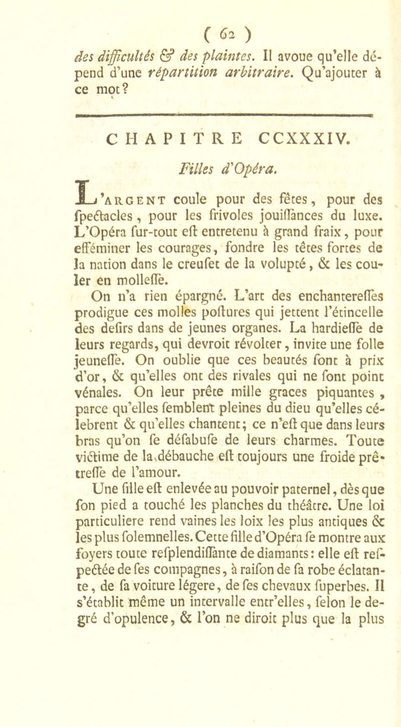 des difficultés &amp; des plaintes. Il avoue qu’elle dé- pend d’une répartition arbitraire. Qu’ajouter à ce mot? * CHAPITRE CCXXXIV. Filles d'Opéra. t'argent coule pour des fêtes, pour des fpeétacles , pour les frivoles jouifiances du luxe. L’Opéra fur-tout eft entretenu à grand fraix, pour efféminer les courages, fondre les têtes fortes de la nation dans le creufet de la volupté, &amp; les cou- ler en molleffe. On n’a rien épargné. L’art des enchanterelfes prodigue ces molles poftures qui jettent l’étincelle des defirs dans de jeunes organes. La hardielfe de leurs regards, qui devroit révolter, invite une folle jeunelfe. On oublie que ces beautés font à prix d’or, &amp; qu’elles ont des rivales qui ne font point vénales. On leur prête mille grâces piquantes , parce qu’elles femblent pleines du dieu qu’elles cé- lèbrent &amp; qu’elles chantent; ce n’eft que dans leurs bras qu’on fe défabufe de leurs charmes. Toute viétime de lasdébauche eft toujours une froide prê- treiïe de l’amour. Une fille eft enlevée au pouvoir paternel, dès que fon pied a touché les planches du théâcre. Une loi particulière rend vaines les loix les plus antiques &amp; les plus folemnelles. Cette fille d’Opéra fe montre aux foyers toute refplendiflànte de diamants: elle eft rel- peélée de fes compagnes, à raifon de fa robe éclatan- te , de fa voiture légère, de fes chevaux fuperbes. Il s’établit même un intervalle entr’elles, félon le de- gré d’opulence, &amp; l’on ne diroit plus que la plus