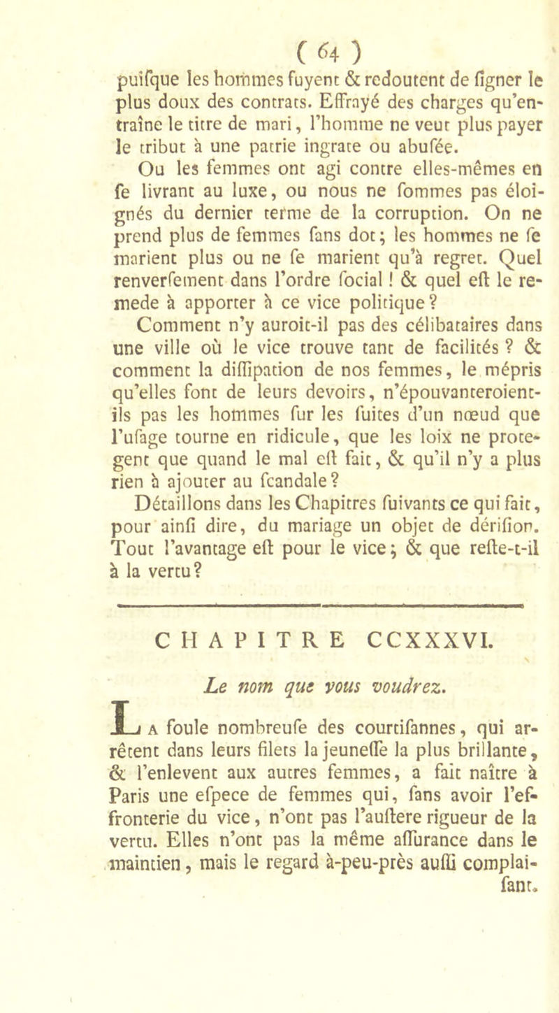 («4 ) puifque les hommes fuyent & redoutent de ligner le plus doux des contrats. Effrayé des charges qu’en- traîne le titre de mari, l’homme ne veut plus payer le tribut à une patrie ingrate ou abufée. Ou les femmes ont agi contre elles-mêmes en fe livrant au luxe, ou nous ne fommes pas éloi- gnés du dernier terme de la corruption. On ne prend plus de femmes fans dot; les hommes ne fe marient plus ou ne fe marient qu’à regret. Quel renverfement dans l’ordre focial ! & quel eft le re- mede à apporter à ce vice politique ? Comment n’y auroit-il pas des célibataires dans une ville où le vice trouve tant de facilités ? & comment la diflipation de nos femmes, le mépris qu’elles font de leurs devoirs, n’épouvanteroienc- ils pas les hommes fur les fuites d’un nœud que l’ufage tourne en ridicule, que les loix ne protè- gent que quand le mal efi: fait, & qu’il n’y a plus rien à ajouter au fcandale? Détaillons dans les Chapitres fuivants ce qui fait, pour ainfi dire, du mariage un objet de dérifion. Tout l’avantage efl: pour le vice ; & que refte-t-il à la vertu? CHAPITRE CCXXXVI. Le nom que vous voudrez. ï_j a foule nombreufe des courtifannes, qui ar- rêtent dans leurs filets la jeunette la plus brillante, & l’enlevent aux autres femmes, a fait naître k Paris une efpece de femmes qui, fans avoir l’ef- fronterie du vice, n’ont pas l’aullere rigueur de la vertu. Elles n’ont pas la même alfurance dans le maintien, mais le regard à-peu-près aufli complai- fanr.