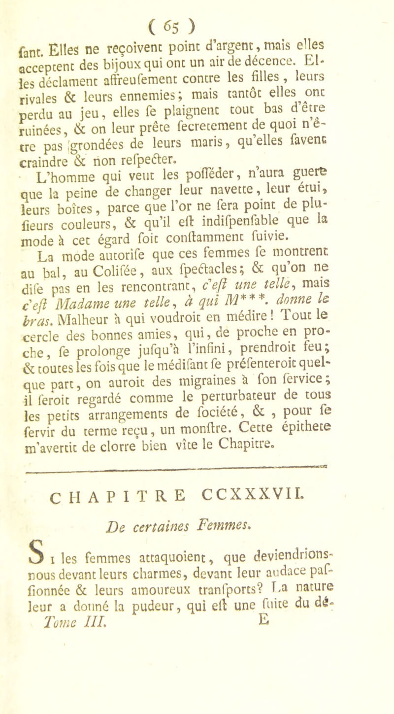 fane Elles ne reçoivent point d’argent, mais elles acceptent des bijoux qui ont un air de décence. El- les déclament aftreufement contre les filles, ieuis rivales &amp; leurs ennemies; mais tantôt elles^ ont perdu au jeu, elles fe plaignent tout bas d’ecre ruinées, &amp; on leur prête fecretement de quoi n e- tre pas,grondées de leurs maris, qu elles favenc craindre &amp; non relpeéter. L’homme qui veut les poiïeder, n aura guerfe que la peine de changer leur navette, leur étui, leurs boîtes, parce que l’or ne fera point de plu- fieurs couleurs, &amp; qu’il eft indifpenfable que la mode à cet égard foit conlhmment fuivie. La mode autorife que ces femmes fe montrent au bal, auColifée, aux fpeftacles; &amp; qu’on ne dife pas en les rencontrant, ceft une telle, mais cejl Madame une telle, à qui M***. donne le bras. Malheur a qui voudroit en médire ! Tout le cercle des bonnes amies, qui, de proche en pro- che, fe prolonge jufqu’à l’infini, prendroic leu; &amp; toutes les fois que lemédifantfe préfenteroic quel- que part, on auroit des migraines à fon fervice ; il feroit regardé comme le perturbateur de tous les petits arrangements de fociété, &amp; , pour fe fervir du terme reçu, un monftre. Cette épithete m’avertit de clorre bien vice le Chapitre,, CHAPITRE CCXXXVIL De certaines Femmes. S i les femmes attaquoient, que deviendrions- nous devantleurs charmes, devant leur audace paf- fionnée &amp; leurs amoureux tranfports? La nature leur a donné la pudeur, qui ell une fuite du dé» Tome III. E