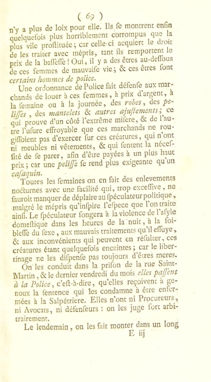 n’v a plus de loix pour elle. Ils Te montrent enfin quelquefois plus horriblement corrompus que la plus vile proftituée; car celle-ci acquiert le droit de les traiter avec mépris, tant ils remportent le prix de la baflefle ! Oui, il y a des etres au-dellous de ces femmes de mauvaife vie} &amp; ces etres ont certains hommes de police. Une ordonnance de Police fait defenfe aux mar- chands de louer à ces femmes , à prix d argent, a la femaine ou à la journée, des robes, des pe- U/hs , des mantelets &amp; antres ajujiements ; ce qui prouve d’un côté l’extrême miiêre, &amp; de 1 au- tre l’ufure effroyable que ces marchands ne rou- giffoient pas d’exercer fur ces créatures, qui n ont ni meubles ni vêtements, &amp; qui fentent la necet- üté de fe parer, afin d’être payées à un plus haut prix ; car une pelife fe rend plus exigeante qu un cafaquin. , , Toutes les femaines on en fait des enlevements nocturnes avec une facilité qui, trop exceiïive, ne fauroit manquer de déplaire au fpéculateur politique, malgré le mépris qu’infpire l’efpece que I on traite ainfi. Le fpéculateur fongera à la violence de 1 alyle doniellique dans les heures de la nuit, à la 01- bleffe du fexe , aux mauvais traitements qu il elluye, &amp; aux inconvénients qui peuvent en réfulter , ces créatures étant quelquefois enceintes ; car le liber- tinage ne les difpenfe pas toujours d’êtres meres. On les conduit dans la prifon de la rue Saint- Martin , &amp; le dernier vendredi du mois elles patient à la Police, c’efU-dire, qu’elles reçoivent a ge- noux la fentence qui les condamne à être enfer- mées à la Salpétrière. Elles n’ont ni Procureurs, ni Avocats, ni défenfeurs : on les juge fort arbi- trairement. Le lendemain, on les fait monter dans un long