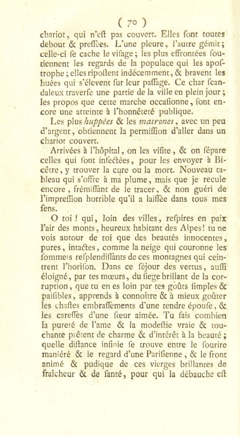 ( 7° ) chariot, qui n’eft pas couvert. Elles font toutes debout &amp; p relie es. L’une pleure, l’autre gémit; celle-ci fe cache le vifage ; les plus effrontées fou- tiennent les regards de la populace qui les apof- trophe ; elles ripollent indécemment, &amp; bravent les huées qui s’élèvent fur leur paffage. Ce char fcan- daleux traverfe une partie de la ville en plein jour; les propos que cette marche occalionne, font en- core une atteinte à l’honnêteté publique. Les plus huppées &amp; les matrones, avec un peu d’argent, obtiennent la permilfion d’aller dans un chariot couvert. Arrivées à l’hôpital, on les vifite, &amp; on fépare celles qui font infeétées, pour les envoyer à Bi- cêtre,y trouver la cure ou la mort. Nouveau ta- bleau qui s’offre à ma plume, mais que je recule encore, frémiflànt de le tracer, &amp; non guéri de l’impreflion horrible qu’il a laiffée dans tous mes fens. O toi ! qui, loin des villes, refpires en paix l’air des monts, heureux habitant des Alpes! tu ne vois autour de toi que des beautés innocentes, pures, intaéles, comme la neige qui couronne les fommets refplendifiants de ces montagnes qui cein- trent l’horifon. Dans ce féjour des vertus, aufl] éloigné, par tes mœurs, du (iege brillant de la cor- ruption, que tu en es loin par tes goûts (impies &amp; paifibles, apprends à connoître &amp; à mieux goûter les chattes embraüèments d’une tendre époufe, &amp; les careffes d’une fœur aimée. Tu fais combien la pureté de lame &amp; la modeflie vraie &amp; tou- chante prêtent de charme &amp; d’intérêt à la beauté ; quelle diffance infinie fe trouve entre le fourire maniéré &amp; le regard d’une Parifienne , &amp; le fronc animé &amp; pudique de ces vierges brillantes de fraîcheur &amp; de fanté, pour qui la débauche eft