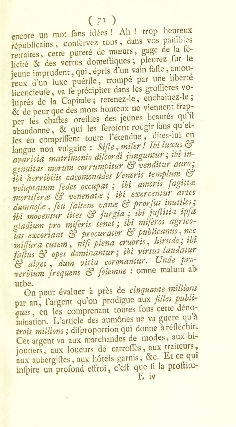 encore un mot fans idées ! Ah ! trop heureux républicains , confervez tous, dans vos peu îbks retraites, cette pureté de mœurs, gage de la fe- licicé &amp; des vertus domeftiques ; pleurez fur jeune imprudent, qui,épris d’un vain reux d'un luxe puérile, trompé par une liberté licencieufe, va fe précipiter dans les groffieres vo- luptés de la Capitale; retenez-le, enchamez-le, &amp; de peur que des mots honteux ne viennent frap- per les chartes oreilles des jeunes beautés qu il abandonne, &amp; qui les feroient rougir fans qu el- les en comprifïènt toute 1 étendue , dices-lui langue non vulgaire : S (fie, mifer! Ibi luxus C5? avaritia matrimonio difcordi junguntur ; ibi tn- genuitas morum corrumpitur &amp; venditur auro; ibi horribilis cacomonades Venerts templum 6 yoluptatum fedes occupât ; ibi amons Jagittœ mortifiera &amp; venenata ; ibi exercentur arm damnofe, feu faltem varia &amp; prwfus inutiles, ibi moventur lues &amp; jurgia ; tbi jujîitia tpfa vladium pro miferis tenet ; ibi mifieros agnco- las excoriant &amp; procurator &amp; publicanus, nec mifura cutem, nifi plena cruons, htrudo ; ibi fallus &amp; opes dominantur ; ibi yirtus laudatur &amp; alget , dum vitia coronantur. Unde pto- yerbium frequens &amp; folemne : omne maluin ab On peut évaluer à près de cinquante millions par an, l’argent qu’on prodigue aux filles publi- ques , en les comprenant toutes fous cette déno- mination. L’article des aumônes ne va guère qu trois millions ; difproportion qui donne a réfléchir. Cet argent va aux marchandes de modes, aux bi- joutiers, aux loueurs de carrofles, aux traiteurs, aux aubergirtes, aux hôtels garnis, &amp;c. Lt fful infpire un profond effroi, c’eft que fi la proiutu- L iv