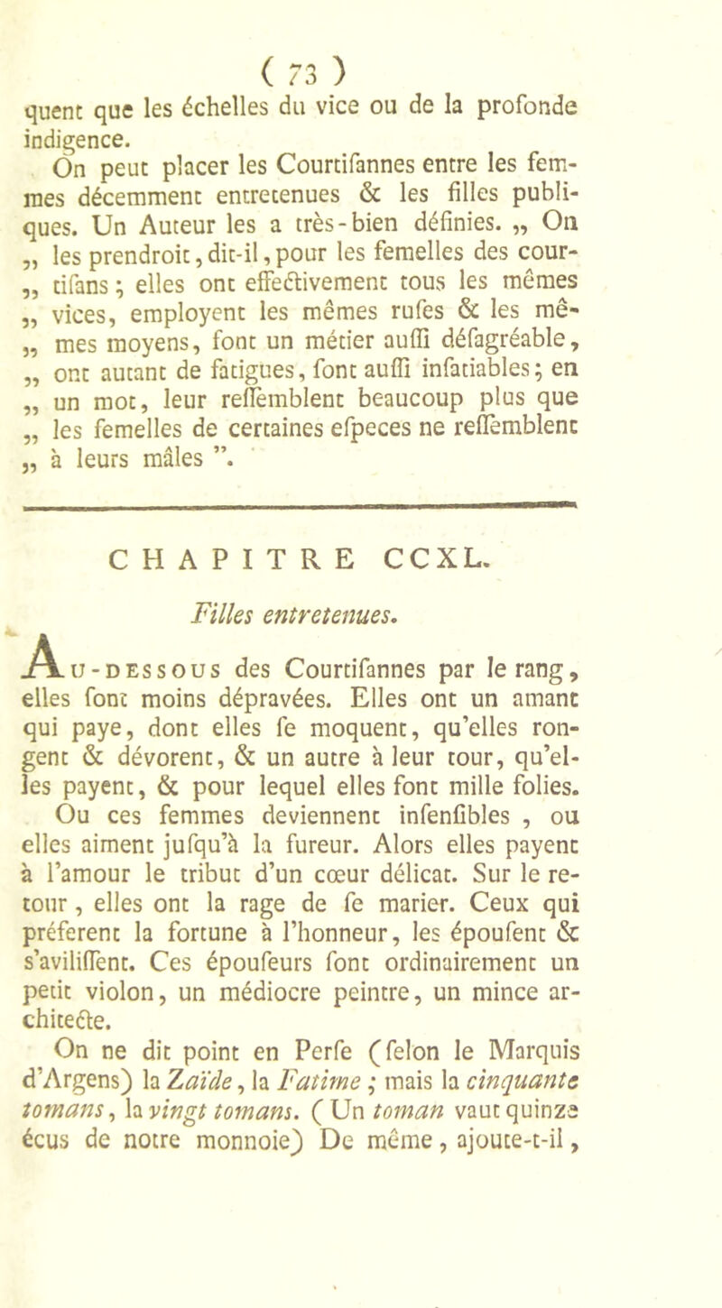quent que les échelles du vice ou de la profonde indigence. On peut placer les Courtifannes entre les fem- mes décemment entretenues &amp; les filles publi- ques. Un Auteur les a très-bien définies. „ On „ les prendroit, dit-il, pour les femelles des cour- „ tifans ; elles ont effeélivement tous les mêmes „ vices, employent les mêmes rufes &amp; les mê- „ mes moyens, font un métier auffi défagréable, „ ont autant de fatigues, font auffi infatiables; en „ un mot, leur refiemblent beaucoup plus que „ les femelles de certaines efpeces ne refiemblent j, à leurs mâles ”. CHAPITRE CC XL. Filles entretenues. _Alu- dessous des Courtifannes par le rang, elles font moins dépravées. Elles ont un amant qui paye, dont elles le moquent, qu’elles ron- gent &amp; dévorent, &amp; un autre à leur tour, qu’el- les payent, &amp; pour lequel elles font mille folies. Ou ces femmes deviennent infenfibles , ou elles aiment jufqu’à la fureur. Alors elles payent à l’amour le tribut d’un cœur délicat. Sur le re- tour , elles ont la rage de fe marier. Ceux qui préfèrent la fortune à l’honneur, les époufent &amp; s’avilifient. Ces époufeurs font ordinairement un petit violon, un médiocre peintre, un mince ar- chiteéle. On ne dit point en Perfe (félon le Marquis d’Argens) la Z aï de, la Fatime ; mais la cinquante tomans, la vingt tom ans. (Un toman vaut quinze écus de notre monnoie) De même, ajoute-t-ii,