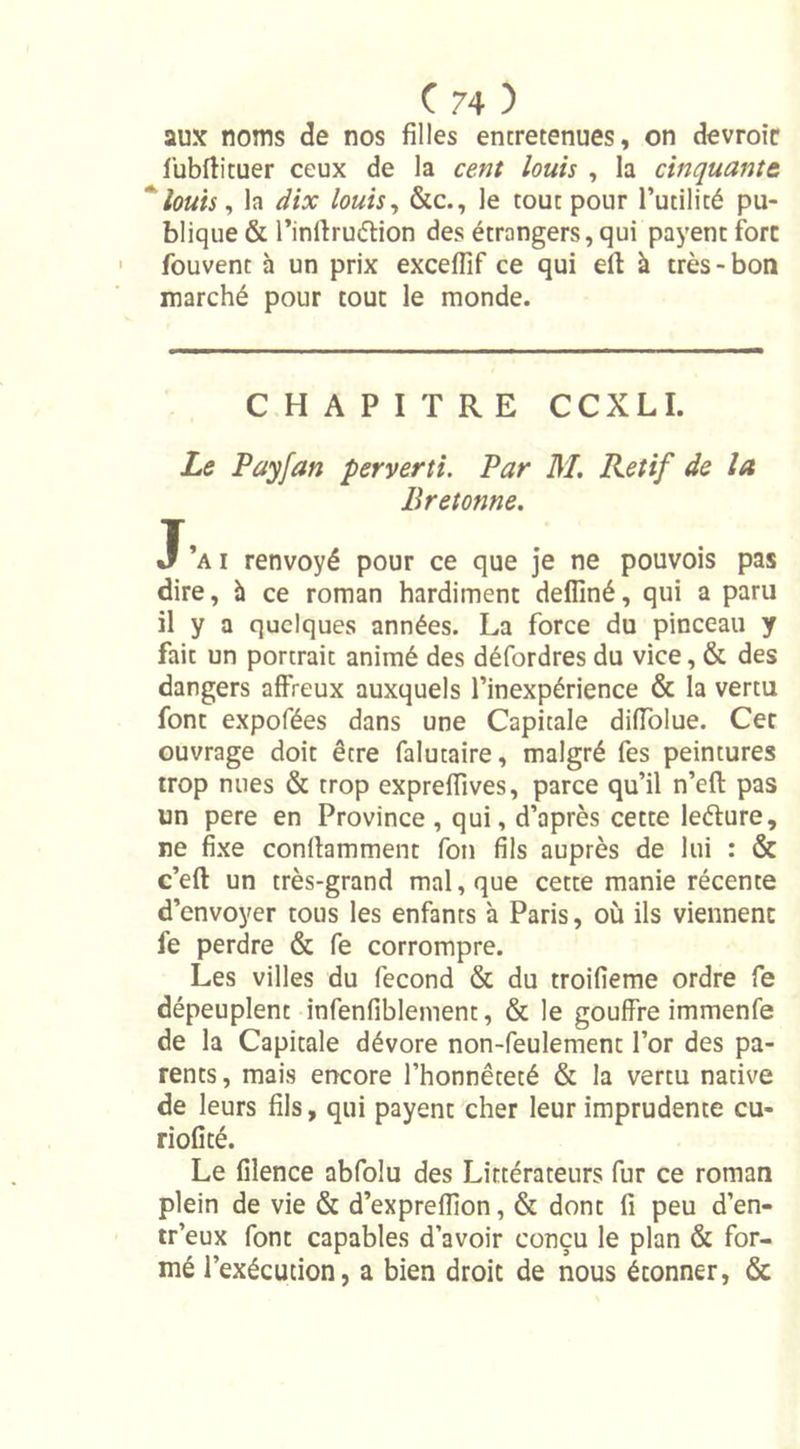 aux noms de nos filles entretenues, on devroit fubftituer ceux de la cent louis , la cinquante  louis, la dix louis, &amp;c., le tout pour l’utilité pu- blique &amp; l’inltruétion des étrangers, qui payent fore fouvent à un prix excefiif ce qui eft à très-bon marché pour tout le monde. CHAPITRE CCXLI. Le Payfan perverti. Par M. Rétif de la Bretonne. J’ai renvoyé pour ce que je ne pouvois pas dire, à ce roman hardiment defliné, qui a paru il y a quelques années. La force du pinceau y fait un portrait animé des défordres du vice, &amp; des dangers affreux auxquels l’inexpérience &amp; la vertu font expofées dans une Capitale difiolue. Cet ouvrage doit être falutaire, malgré fes peintures trop nues &amp; trop expreffives, parce qu’il n’eft pas un pere en Province , qui, d’après cette lefture, ne fixe conllamment fon fils auprès de lui : &amp; c’eft un très-grand mal, que cette manie récente d’envoyer tous les enfants à Paris, où ils viennent fe perdre &amp; fe corrompre. Les villes du fécond &amp; du troifieme ordre fe dépeuplent infenfiblement, &amp; le gouffre immenfe de la Capitale dévore non-feulement l’or des pa- rents, mais encore l’honnêteté &amp; la vertu native de leurs fils, qui payent cher leur imprudente eu* riofité. Le filence abfoîu des Littérateurs fur ce roman plein de vie &amp; d’expreffion, &amp; dont fi peu d’en- tr’eux font capables d’avoir conçu le plan &amp; for- mé l’exécution, a bien droit de nous étonner, &amp;