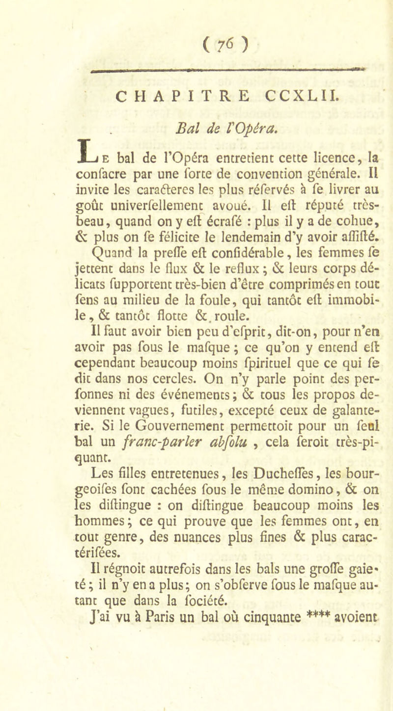 ( 7* ) CHAPITRE CCXLII. Bal de l'Opéra. Le bal de l’Opéra entretient cette licence, la confacre par une forte de convention générale. Il invite les caraéleres les plus réfervés à Te livrer au goût univerfellement avoué. Il ell réputé très- beau, quand on y eft écrafé : plus il y a de cohue, &amp; plus on fe félicite le lendemain d’y avoir affilié. Quand la prefle eft confidérable, les femmes fe jettent dans le flux &amp; le reflux ; &amp; leurs corps dé- licats fupportent très-bien d’être comprimés en tout fens au milieu de la foule, qui tantôt eft immobi- le, &amp; tantôt flotte &amp;. roule. Il faut avoir bien peu d’efprit, dit-on, pour n’en avoir pas fous le mafque ; ce qu’on y entend eft cependant beaucoup moins fpirituel que ce qui fe dit dans nos cercles. On n’y parle point des per- fonnes ni des événements ; &amp; tous les propos de- viennent vagues, futiles, excepté ceux de galante- rie. Si le Gouvernement permettoit pour un fenl bal un franc-parler abfolu , cela feroit très-pi- quant. Les filles entretenues, les Duchefles, les bour- geoifes font cachées fous le même domino, &amp; on les diftingue : on diftingue beaucoup moins les hommes ; ce qui prouve que les femmes ont, en tout genre, des nuances plus fines &amp; plus carac- térifées. Il régnoit autrefois dans les bals une grotte gaie* té ; il n’y en a plus; on s’obferve fous le mafque au- tant que dans la fociété. J’ai vu à Paris un bal où cinquante **** avoient
