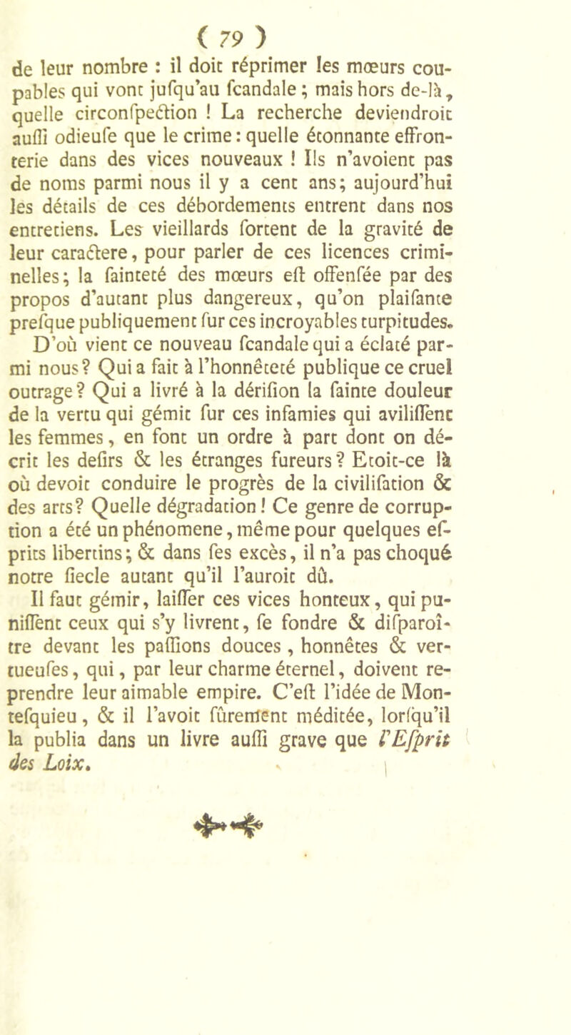 de leur nombre : il doit réprimer les moeurs cou- pables qui vont jufqu’au (caudale ; mais hors de-là, quelle circonfpedion ! La recherche deviendroit aufli odieufe que le crime: quelle étonnante effron- terie dans des vices nouveaux ! Ils n’avoient pas de noms parmi nous il y a cent ans; aujourd’hui les détails de ces débordements entrent dans nos entretiens. Les vieillards fortent de la gravité de leur caraétere, pour parler de ces licences crimi- nelles; la fainteté des moeurs eft offenfée par des propos d’autant plus dangereux, qu’on plaifante prefque publiquement fur ces incroyables turpitudes. D’où vient ce nouveau fcandalequia éclaté par- mi nous? Qui a fait à l’honnêteté publique ce cruel outrage? Qui a livré à la dérifion la fainte douleur de la vertu qui gémit fur ces infamies qui aviliffenc les femmes, en font un ordre à part dont on dé- crit les defirs &amp; les étranges fureurs? Etoit-ce là où devoir conduire le progrès de la civilifation &amp; des arts? Quelle dégradation ! Ce genre de corrup- tion a été un phénomène, même pour quelques ef- prits libertins ; &amp; dans fes excès, il n’a pas choqué notre fiecle autant qu’il l’auroit dû. Il faut gémir, laiffer ces vices honteux, qui pu- niffent ceux qui s’y livrent, fe fondre &amp; diiparoî- tre devant les paflions douces , honnêtes &amp; ver- tueufes, qui, par leur charme éternel, doivent re- prendre leur aimable empire. C’eft l’idée de Mon- tefquieu, &amp; il l’avoit fûrement méditée, lorlqu’il la publia dans un livre auiïi grave que VEfprit des Loix. s i