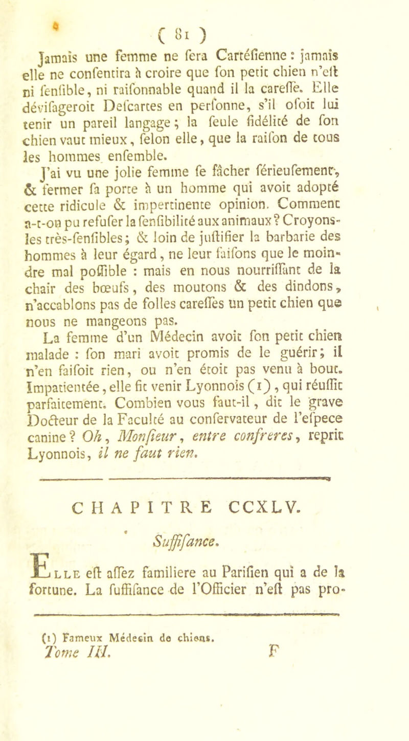 ( lit ) jamais une femme ne fera Carréfienne : jamais elle ne confentira h croire que fon périr chien n’clt ni lenlible, ni raifonnable quand il la carefle. Elle dévifageroic Defcarces en perfonne, s’il ofoit lui tenir un pareil langage ; la feule fidélité de fon chien vaut mieux, félon elle, que la railon de tous les hommes enfemble. J’ai vu une jolie femme fe fâcher férîeufemenr, &amp; fermer fa porte h un homme qui avoir adopté cette ridicule &amp; impertinente opinion. Commenc a-t-on pu refufer la fenfibilité aux animaux ? Croyons- les très-fenfibles ; &amp; loin de juftifier la barbarie des hommes à leur égard, ne leur faifons que le moin- dre mal poffible : mais en nous nourrilïïint de la chair des bœufs, des moutons &amp; des dindons, n’accablons pas de folles careîTes un petit chien que nous ne mangeons pas. La femme d’un Médecin avoir fon petit chien malade : fon mari avoit promis de le guérir; il n’en faifoit rien, ou n’en étoit pas venu à bouc. Impatientée, elle fit venir Lyonnois (i) , qui réuflic parfaitement. Combien vous faut-il, dit le grave Dofteur de la Faculté au confervateur de l’efpece canine? OÆ, Monpeur, entre confrères, reprit Lyonnois, il ne faut rien. CHAPITRE CCXLV. Suffifance. Elle efi: allez familière au Parifien qui a de la fortune. La fuffifance de l’Officier n’eft pas pro- (i) Fameux Médecin de chient. Tome IH. F