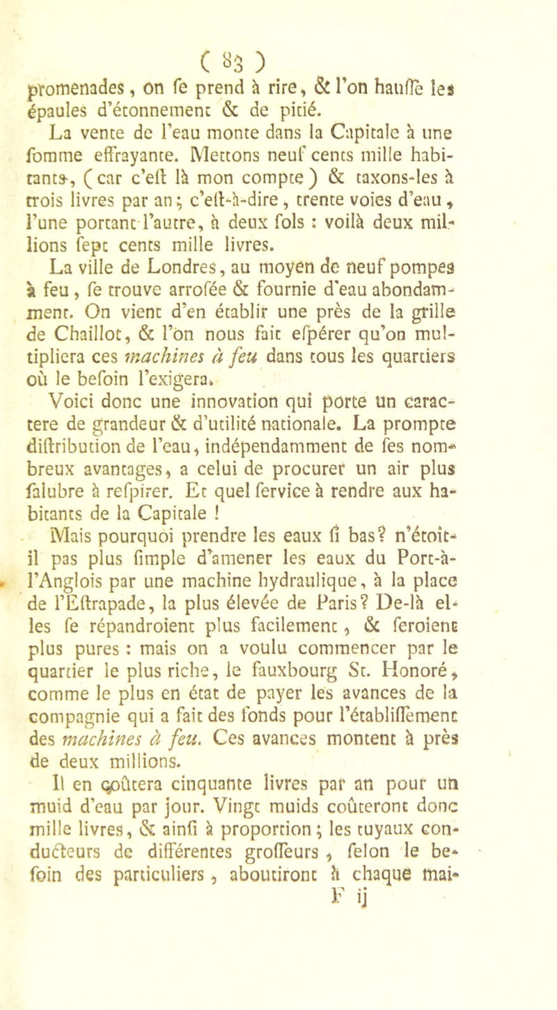 promenades, on fe prend à rire, &amp; l’on hauffe les épaules d'étonnement &amp; de pitié. La vente de l’eau monte dans la Capitale à une fomme effrayante. Mettons neuf cents mille habi- tants-, (car c’ell là mon compte) &amp; taxons-les à trois livres par an ; c’elt-à-dire, trente voies d’eau, l’une portant l’autre, à deux fols : voilà deux mil- lions fepc cents mille livres. La ville de Londres, au moyen de neuf pompes st feu , fe trouve arrofée &amp; fournie d'eau abondant ment. On vient d’en établir une près de la grille de Chaillot, &amp; l’on nous fait efpérer qu’on mul- tipliera ces machines à feu dans tous les quartiers où le befoin l’exigera. Voici donc une innovation qui porte Un carac- tère de grandeur &amp; d’utilité nationale. La prompte diflribution de l’eau, indépendamment de les nom breux avantages, a celui de procurer un air plus faiubre à refpirer. Et quel fervice à rendre aux ha- bitants de la Capitale ! Mais pourquoi prendre les eaux lî bas? n’étoit- il pas plus fimple d’amener les eaux du Port-à- l’Anglois par une machine hydraulique, à la place de l’Eftrapade, la plus élevée de Paris? De-là el- les fe répandroient plus facilement, &amp; feroiertE plus pures : mais on a voulu commencer par le quartier le plus riche, le fauxbourg St. Honoré, comme le plus en état de payer les avances de la compagnie qui a fait des fonds pour l’établiflèmenc des machines à feu. Ces avances montent à près de deux millions. Il en qpûtera cinquante livres par an pour un muid d’eau par jour. Vingt muids coûteront donc mille livres, &amp; ainfi à proportion; les tuyaux con- ducteurs de différentes groffeurs , félon le be- foin des particuliers, aboutiront h chaque mai- F ij
