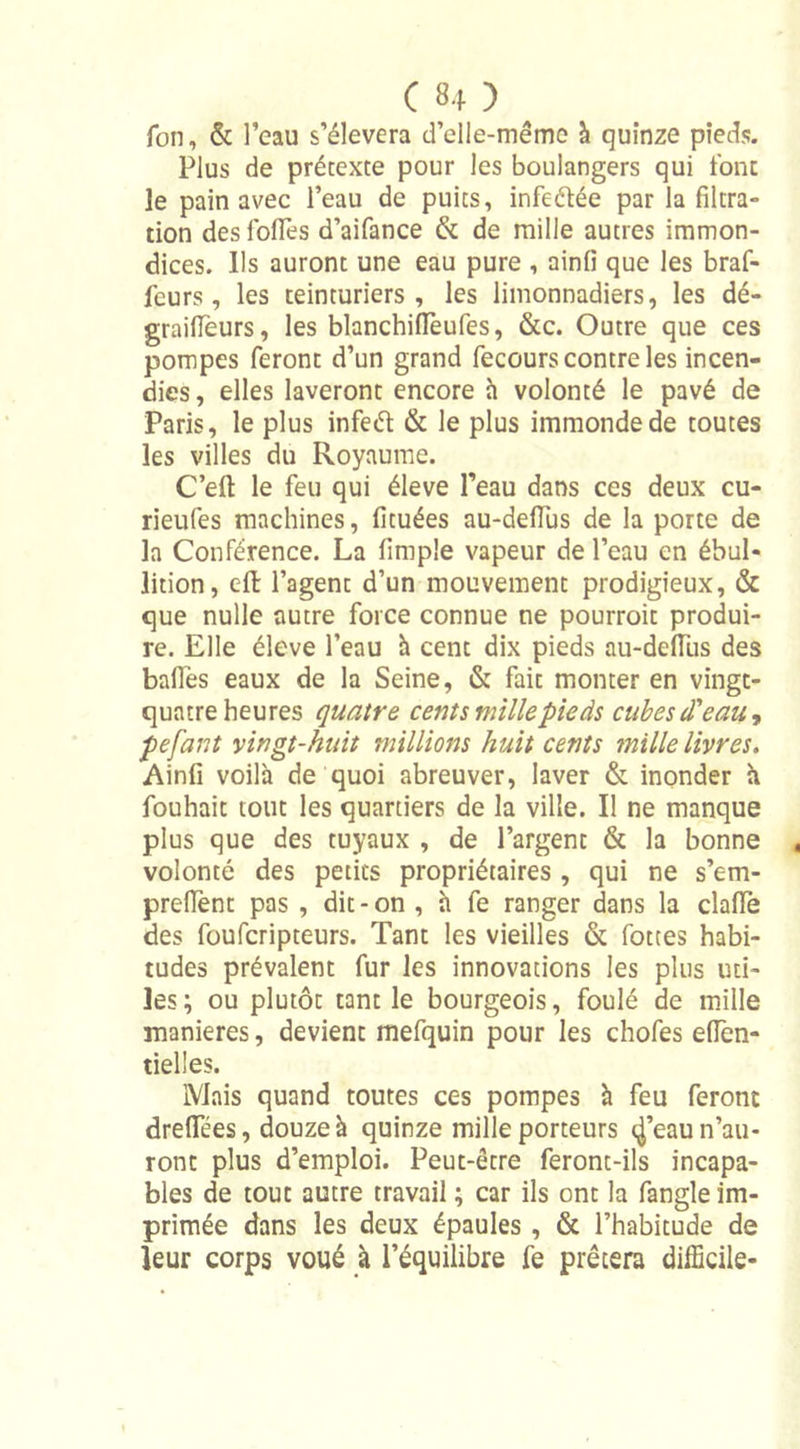 Ton, &amp; l’eau s’élèvera d’elle-même à quinze pieds. Plus de prétexte pour les boulangers qui font le pain avec l’eau de puits, infeélée par la filtra- tion des folTes d’aifance &amp; de mille autres immon- dices. Us auront une eau pure , ainfi que les braf- feurs, les teinturiers, les limonnadiers, les dé- graifieurs, les blanchiffeufes, &amp;c. Outre que ces pompes feront d’un grand fecours contre les incen- dies, elles laveront encore h volonté le pavé de Paris, le plus infed &amp; le plus immonde de toutes les villes du Royaume. C’eft le feu qui éleve l’eau dans ces deux cu- rieufes machines, fituées au-defiüs de la porte de la Conférence. La fimple vapeur de l’eau en ébul- lition, eft l’agent d’un mouvement prodigieux, &amp; que nulle autre force connue ne pourroit produi- re. Elle éleve l’eau à cent dix pieds au-defius des baffes eaux de la Seine, &amp; fait monter en vingt- quatre heures quatre cents mille pieds cubes d'eau, pefant vingt-huit millions huit cents mille livres. Ainfi voilà de quoi abreuver, laver &amp; inonder à fouhait tout les quartiers de la ville. Il ne manque plus que des tuyaux , de l’argent &amp; la bonne volonté des petits propriétaires , qui ne s’em- preffent pas , dit-on , à fe ranger dans la clafle des fouferipteurs. Tant les vieilles &amp; fottes habi- tudes prévalent fur les innovations les plus uti- les ; ou plutôt tant le bourgeois, foulé de mille maniérés, devient mefquin pour les chofes efien- tielles. Mais quand toutes ces pompes à feu feront dreffées, douze à quinze mille porteurs c^’eau n’au- ront plus d’emploi. Peut-être feront-ils incapa- bles de tout autre travail ; car ils ont la fangle im- primée dans les deux épaules , &amp; l’habitude de leur corps voué à l’équilibre fe prêtera difficile-
