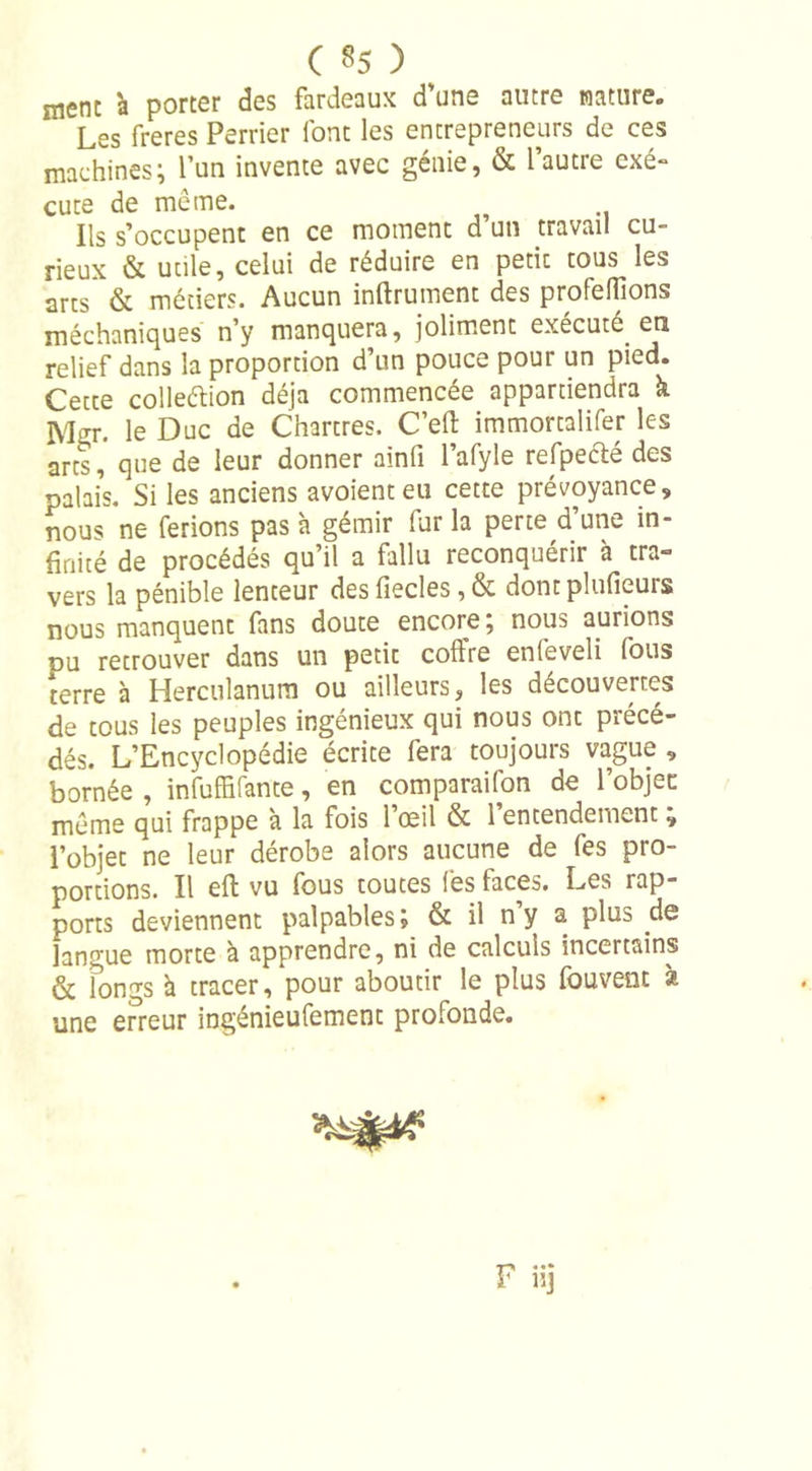 ment à porter des fardeaux d’une autre nature. Les freres Perrier font les entrepreneurs de ces machines; l un invente avec genie, &amp; lautie cxé- cute de meme. Us s’occupent en ce moment d’un travail cu- rieux &amp; utile, celui de réduire en petit tous les arts &amp; métiers. Aucun infiniment des proférons méchaniques n’y manquera, joliment exécuté en relief dans la proportion d’un pouce pour un pied. Cette colleéiion déjà commencée appartiendra k Mgr. le Duc de Chartres. C’efi immortalifer les arts, que de leur donner ainfi l’afyle refpecté des palais. Si les anciens avoient eu cette prévoyance, nous ne ferions pas à gémir lur la perte d une in- finité de procédés qu’il a fallu reconquérir à tra- vers la pénible lenteur desfiecles,&amp; dontplufieurs nous manquent fans doute encore, nous aurions du retrouver dans un petit coffre enfeveli fous terre à Herculanum ou ailleurs, les découvertes de tous les peuples ingénieux qui nous ont précé- dés. L’Encyclopédie écrite fera toujours vague , bornée , infuffifante, en comparaifon de l’objec meme qui frappe à la fois l’œil &amp; l’entendement ; l’objet ne leur dérobe alors aucune de fes pro- portions. Il eft vu fous toutes fes faces. Les rap- ports deviennent palpables; &amp; il n’y a plus de langue morte à apprendre, ni de calculs incertains &amp; longs a tracer, pour aboutir le plus fouvent à une erreur ingénieufement profonde.