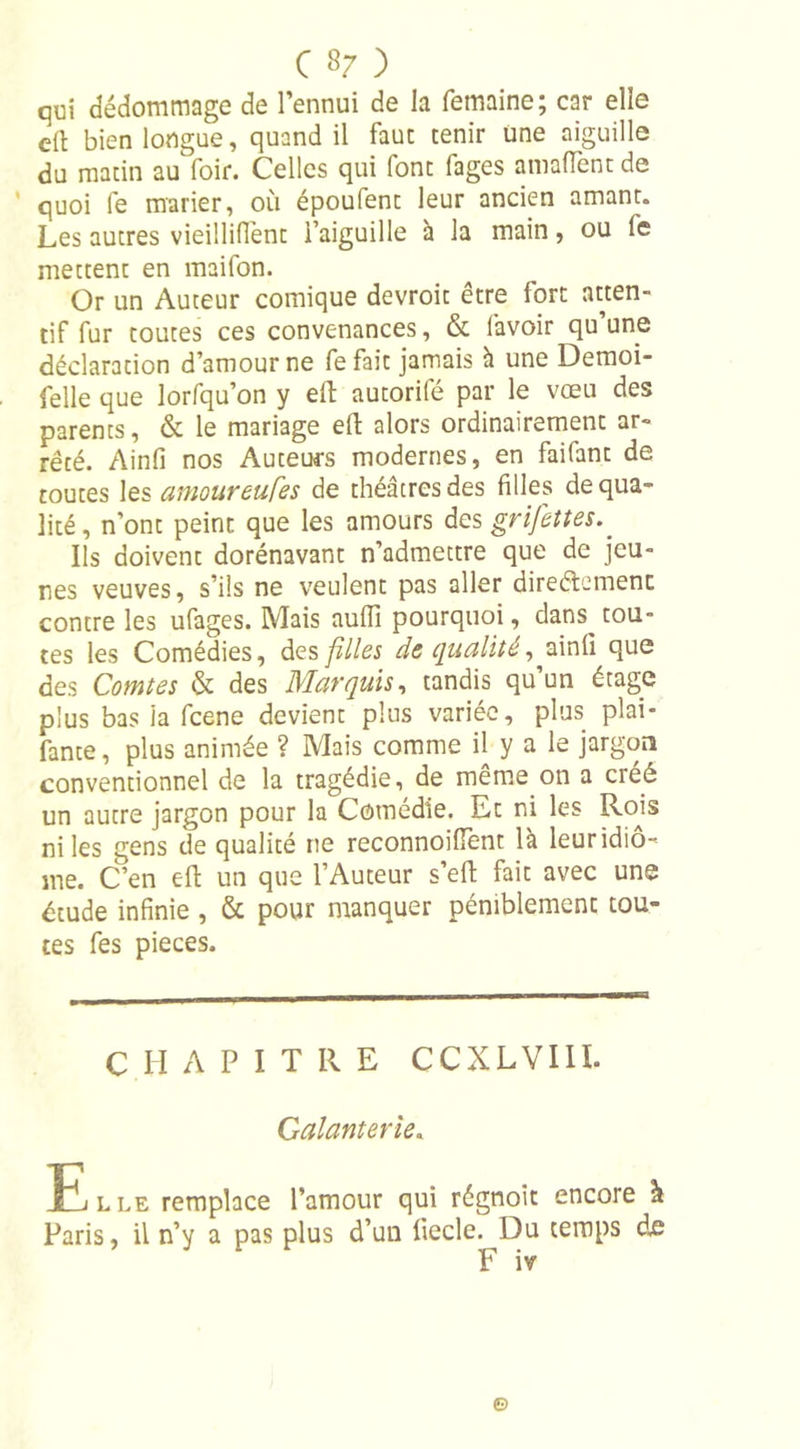qui dédommage de l’ennui de la femaine; car elle eft bien longue, quand il faut tenir une aiguille du matin au foir. Celles qui font fages amaflTent de quoi fe marier, où époufent leur ancien amant. Les autres vieilliffent l’aiguille à la main, ou fe mettent en maifon. Or un Auteur comique devroit être fort atten- tif fur toutes ces convenances, &amp; l'avoir qu une déclaration d’amour ne Le fait jamais à une Demoi- felle que lorfqu’on y eft autorité par le vœu des parents, &amp; le mariage eft: alors ordinairement ar- rêté. Ainfi nos Auteurs modernes, en failant de toutes les amoureufes de théâtres des filles de qua- lité, n’ont peint que les amours des grifettes.. Ils doivent dorénavant n’admettre que de jeu- nes veuves, s’ils ne veulent pas aller direétemenc contre les ufages. Mais aufii pourquoi, dans tou- tes les Comédies, des filles de qualité, ainfi que des Comtes &amp; des Marquis, tandis qu’un étage plus bas ia fcene devient plus variée, plus plai- fante, plus animée ? Mais comme il y a le jargon conventionnel de la tragédie, de meme on a créé un autre jargon pour la Comédie. Et ni les Rojs ni les gens de qualité ne reconnoiiïènt là leur idio- me. C’en eft un que l’Auteur s’eft fait avec une étude infinie , &amp; pour manquer péniblement tou- tes fes pièces. CHAPITRE CCXLVIII. Galanterie. Elle remplace l’amour qui régnoit encore à Paris, il n’y a pas plus d’un liecle. Du temps de F iv ©