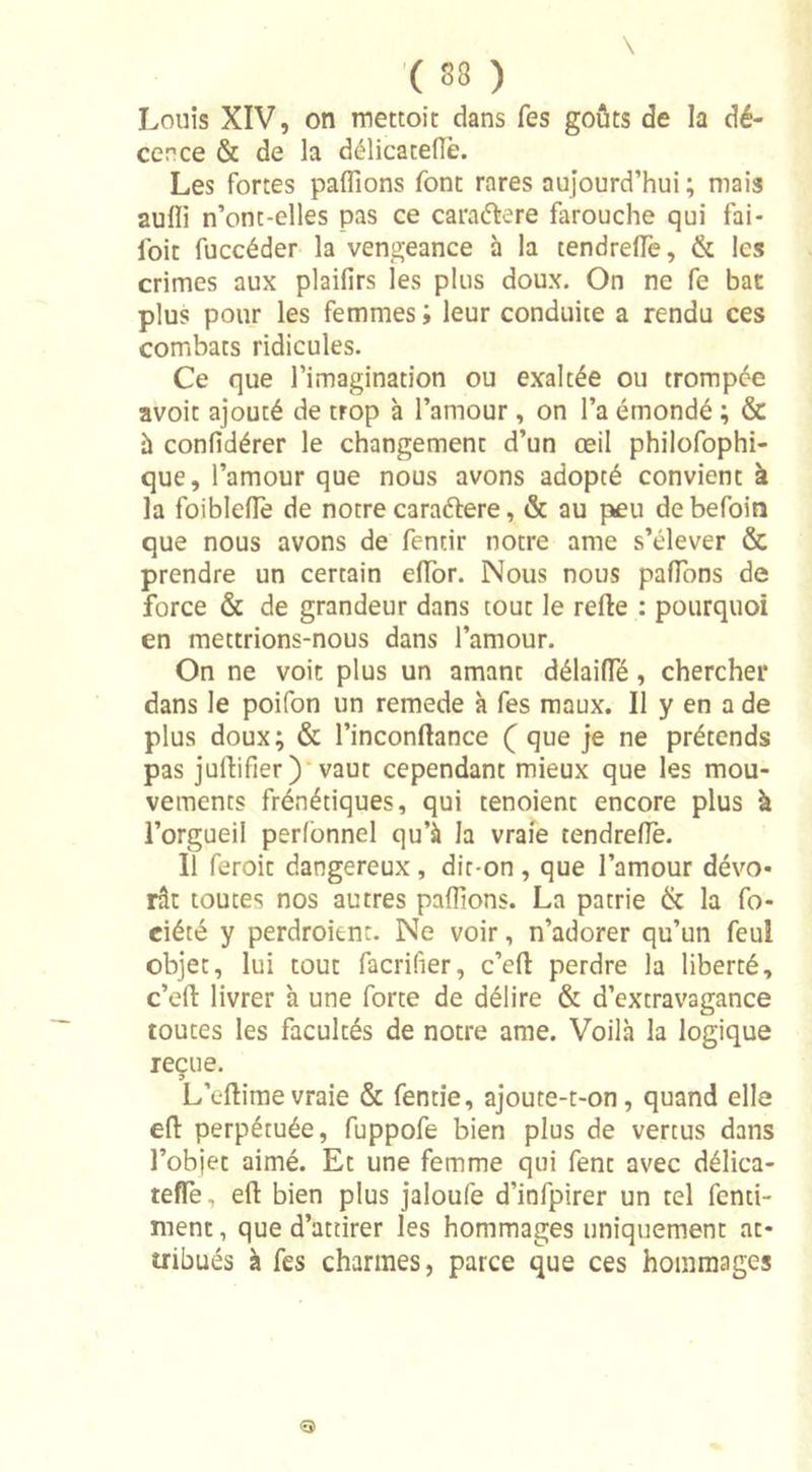 '( 83 ) Louis XIV, on mettoit dans Tes goûts de la dé- cence &amp; de la délicaceflè. Les fortes pallions font rares aujourd’hui ; mais aulli n’ont-elles pas ce caraétere farouche qui fai - foie fuccéder la vengeance à la tendreffe, &amp; les crimes aux plaifirs les plus doux. On ne fe bac plus pour les femmes ; leur conduite a rendu ces combats ridicules. Ce que l’imagination ou exaltée ou trompée avoit ajouté de trop à l’amour, on l’a émondé ; &amp; à confidérer le changement d’un œil philofophi- que, l’amour que nous avons adopté convient à la foiblefîe de notre caraétere, &amp; au pneu debefoin que nous avons de fentir notre ame s’élever &amp; prendre un certain effor. Nous nous paflons de force &amp; de grandeur dans tout le relie : pourquoi en mettrions-nous dans l’amour. On ne voit plus un amant délaifle , chercher dans le poifon un remede à fes maux. Il y en a de plus doux; &amp; l’inconllance ( que je ne prétends pas jullifier) vaut cependant mieux que les mou- vements frénétiques, qui tenoient encore plus à l’orgueil perlonnel qu’à la vraie tendrefle. Il feroit dangereux, dit-on , que l’amour dévo- rât toutes nos autres pallions. La patrie &amp; la fo- ciété y perdraient. Ne voir, n’adorer qu’un feuî objet, lui tout facrifier, c’ell perdre la liberté, c’eft livrer à une forte de délire &amp; d’extravagance toutes les facultés de notre ame. Voilà la logique reçue. o L’elfimevraie &amp; fentie, ajoute-t-on, quand elle ell perpétuée, fuppofe bien plus de vertus dans l’objet aimé. Et une femme qui fent avec délica- teffe, ell bien plus jaloufe d’infpirer un tel fenti- menc, que d’attirer les hommages uniquement at- tribués à fes charmes, parce que ces hommages