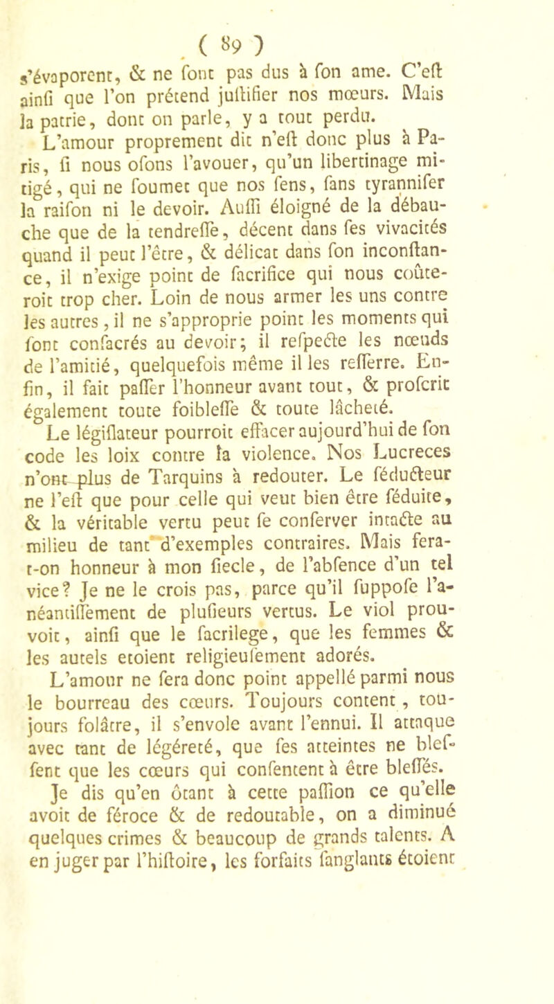 . ( «9 ) s’évaporent, &amp; ne font pas dus à fon ame. C’eft ainfi que l’on prétend jultifier nos mœurs. Mais ]a patrie, donc on parle, y a^touc perdu. L’amour proprement dit n’efl donc plus a Pa- ris, fi nous ofons l’avouer, qu’un libertinage mi- tigé, qui ne fournée que nos fens, fans tyrannifer la raifon ni le devoir. Auffi éloigné de la débau- che que de la tendreffe, décenc dans fes vivacités quand il peuc l’être, &amp; délicat dans fon inconftan- ce, il n’exige point de facrifice qui nous coûce- roit trop cher. Loin de nous armer les uns contre les autres, il ne s’approprie point les moments qui font confacrés au devoir; il refpeéte les nœuds de l’amitié, quelquefois même il les relferre. En- fin, il fait palier l’honneur avant tout, &amp; profcric également toute foiblelfe &amp; toute lâcheté. Le légiflateur pourroit effacer aujourd’hui de fon code les loix contre la violence. Nos Lucreces n’ont plus de Tarquins à redouter. Le fédutteur ne l’eft que pour celle qui veut bien être féduite, &amp; la véritable vertu peut fe conferver intaéfe au milieu de tant' d’exemples contraires. Mais fera- t-on honneur à mon fiecle, de l’abfence d’un tel vice? Je ne le crois pas, parce qu’il fuppofe l’a- néantiflèment de plufieurs vertus. Le viol prou- voit, ainfi que le facrilege, que les femmes &amp; les autels etoient religieufement adorés. L’amour ne fera donc point appellé parmi nous le bourreau des cœurs. Toujours content , tou- jours folâtre, il s’envole avant l’ennui. Il attaque avec tant de légéreté, que fes atteintes ne bief- fent que les cœurs qui confencent h être blefies. Je dis qu’en ôtant h cette paffion ce qu’elle avoit de féroce &amp; de redoutable, on a diminué quelques crimes &amp; beaucoup de grands talents. A en juger par l’hiftoire, les forfaits fanglants étoient