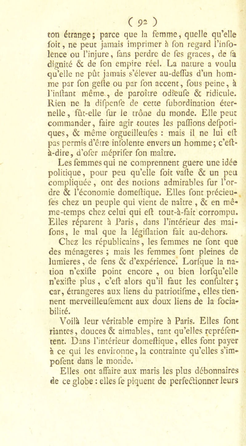 C 90 ton étrange; parce que la femme, quelle qu’elle foie, ne peut jamais imprimer à fon regard l’info- lence ou l’injure, fans perdre de fes grâces, de fa dignité &amp; de fon empire réel. La nature a voulu qu’elle ne pût jamais s’élever au-deffus d’un hom- me par fon gefte ou par fon accent, fous peine, à l’inftant meme , de paroître odi'eufe &amp; ridicule. Rien ne la difpenle de cette fubordination éter- nelle , fût-elle fur le trône du monde. Elle peut commander, faire agir toutes les pallions defpoti- ques, &amp; même orgueilleufes : mais il ne lui eft pas permis d’être inlolente envers un homme; c’eft* à-dire, d’ofer méprifer fon maître. Les femmes qui ne comprennent guere une idée politique, pour peu qu’elle foit vafte &amp; un peu compliquée, ont des notions admirables fur l’or- dre &amp; l’économie domeftique. Elles font précieu- lês chez un peuple qui vient de naître , &amp; en mê- me-temps chez celui qui eft tout-à-fait corrompu. Elles réparent à Paris, dans l’intérieur des mai- fons, le mal que la légifladon fait au-dehors. Chez les républicains, les femmes ne font que des ménagères ; mais les femmes font pleines de lumières, de fens &amp; d’expérience! Lorfque la na- tion n’exilte point encore , ou bien lorfqu’elle n’exilte plus, c’elt alors qu’il faut les confulter; car, étrangères aux liens du patriotifme, elles tien- nent merveilleufement aux doux liens de la focia- bilité. Voilà leur véritable empire à Paris. Elles font riantes, douces &amp; aimables, tant qu’elles repréfen- tent. Dans l’intérieur domefiique, elles font payer à ce qui les environne, la contrainte qu’elles s’im- pofent dans le monde. Elles ont affaire aux maris les plus débonnaires de ce globe : elles fe piquent de perfectionner leurs