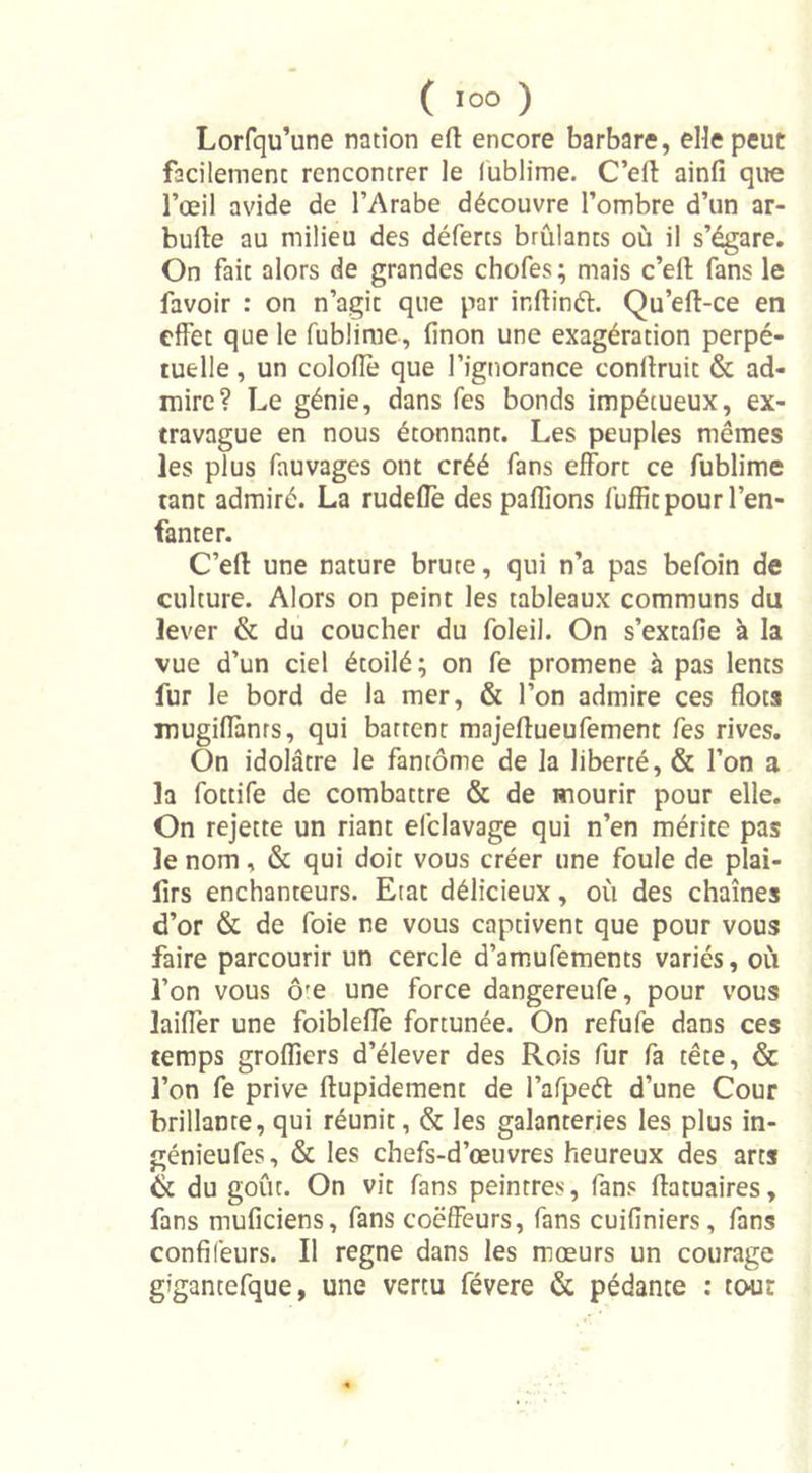 Lorfqu’une nation eft encore barbare, elle peut facilement rencontrer le lublime. C’efl: ainfi que l’œil avide de l’Arabe découvre l’ombre d’un ar- bufle au milieu des déferts brûlants où il s’égare. On fait alors de grandes chofes; mais c’effc fans le favoir : on n’agit que par inftinét. Qu’efl-ce en effet que le fublime, finon une exagération perpé- tuelle , un coloflè que l’ignorance conflruit &amp; ad- mire? Le génie, dans fes bonds impétueux, ex- travague en nous étonnant. Les peuples memes les plus fauvages ont créé fans effort ce fublime tant admiré. La rudefle des paffions fuffit pour l’en- fanter. C’efl une nature brute, qui n’a pas befoin de culture. Alors on peint les tableaux communs du lever &amp; du coucher du foleil. On s’extafie à la vue d’un ciel étoilé; on fe promene à pas lents fur le bord de la mer, &amp; l’on admire ces flots mugiffanrs, qui battent majeflueufement fes rives. On idolâtre le fantôme de la liberté, &amp; l’on a la fottife de combattre &amp; de mourir pour elle. On rejette un riant efclavage qui n’en mérite pas le nom, &amp; qui doit vous créer une foule de plai- lirs enchanteurs. Etat délicieux, où des chaînes d’or &amp; de foie ne vous captivent que pour vous faire parcourir un cercle d’amufements variés, où l’on vous ôfe une force dangereufe, pour vous laiffer une foiblefle fortunée. On refufe dans ces temps groflicrs d’élever des Rois fur fa tête, &amp; l’on fe prive flupidement de l’afpeét d’une Cour brillante, qui réunit, &amp; les galanteries les plus in- génieufes, &amp; les chefs-d’œuvres heureux des arts &amp; du goût. On vit fans peintres, fans flatuaires, fans muficiens, fans coëffeurs, fans cuifiniers, fans confifeurs. Il régné dans les mœurs un courage gigantefque, une vertu févere &amp; pédante : tour