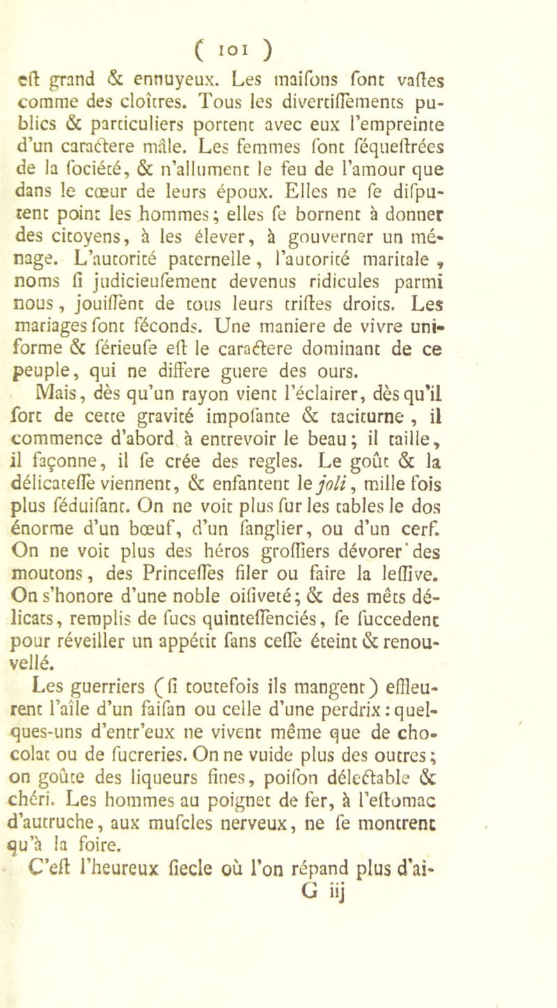 eft grand &amp; ennuyeux. Les maifons font vaftes comme des cloîtres. Tous les divertiftèments pu- blics &amp; particuliers portent avec eux l’empreinte d’un caraéfere male. Les femmes font féquellrées de la fociété, &amp; n’allument le feu de l’amour que dans le cœur de leurs époux. Elles ne fe difpu- rent point les hommes; elles fe bornent à donner des citoyens, à les élever, à gouverner un mé- nage. L’autorité paternelle, l’autorité maritale , noms fi judicieufement devenus ridicules parmi nous, jouiflent de tous leurs trilles droits. Les mariages font féconds. Une maniéré de vivre uni- forme &amp; férieufe eft le caraéfere dominant de ce peuple, qui ne différé guere des ours. Mais, dès qu’un rayon vient l’éclairer, dès qu’il fort de cette gravité impofante &amp; taciturne , il commence d’abord à entrevoir le beau; il taille, il façonne, il fe crée des réglés. Le goût &amp; la délicatefiè viennent, &amp; enfantent 1 e joli, mille fois plus féduifant. On ne voit plus fur les tables le dos énorme d’un bœuf, d’un fanglier, ou d’un cerf. On ne voit plus des héros grofiiers dévorer'des moutons, des Princefies filer ou faire la leffive. On s’honore d’une noble oifiveté; &amp; des mêts dé- licats, remplis de fucs quintefienciés, fe fuccedenc pour réveiller un appétit fans celle éteint &amp; renou- vellé. Les guerriers (fi toutefois ils mangent) effleu- rent l’aîle d’un faifan ou celle d’une perdrix : quel- ques-uns d’entr’eux ne vivent même que de cho- colat ou de fucreries. On ne vuide plus des outres; on goûte des liqueurs fines, poifon déleétable &amp;; chéri. Les hommes au poignet de fer, à l’eftomac d’autruche, aux mufcles nerveux, ne fe montrent qu’à la foire. C’eft l’heureux fiecle où l’on répand plus d’ai- G iij