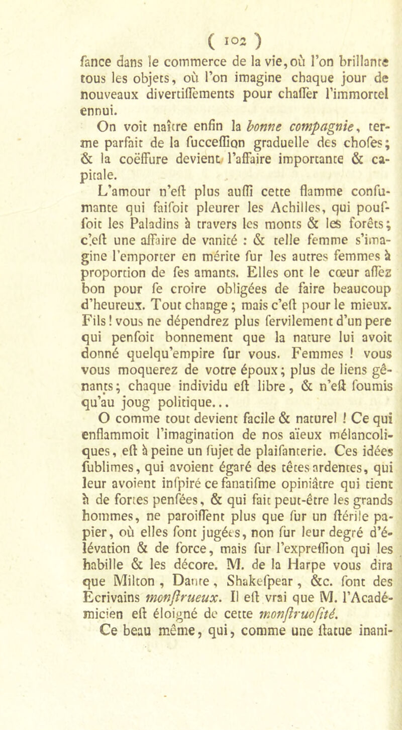 fance dans le commerce de la vie, où l’on brillante tous les objets, où l’on imagine chaque jour de nouveaux divertiflements pour chaflèr l’immortel ennui. On voit naître enfin la bonne compagnie, ter- me parfait de la fucceflîon graduelle des chofes; &amp; la coëffure devient l’affaire importante &amp; ca- pitale. L’amour n’efl: plus aufîi cette flamme confir- mante qui faifoit pleurer les Achilles, qui pouf- foit les Paladins à travers les monts &amp; les forêts; clefi: une affaire de vanité : &amp; telle femme s’ima- gine l’emporter en mérite fur les autres femmes à proportion de fes amants. Elles ont le cœur aflèz bon pour fe croire obligées de faire beaucoup d’heureux. Tout change; maisc’efl pour le mieux. Fils! vous ne dépendrez plus fervilementd’unpere qui penfoit bonnement que la nature lui avoic donné quelqu’empire fur vous. Femmes ! vous vous moquerez de votre époux; plus de liens gê- nants ; chaque individu efl: libre, &amp; n’eft fournis qu’au joug politique... O comme tout devient facile &amp; naturel ! Ce qui enflammoit l’imagination de nos aïeux mélancoli- ques , efl: h peine un fujet de plaifanterie. Ces idées fublimes, qui avoient égaré des têtes ardentes, qui leur avoient infpiré ce fanatifme opiniâtre qui tient ù de fortes penfées, &amp; qui fait peut-être les grands hommes, ne paroiflent plus que fur un ftérile pa- pier, où elles font jugées, non fur leur degré d’é- lévation &amp; de force, mais fur l’expreflîon qui les habille &amp; les décore. M. de la Harpe vous dira que Milton , Datire , Shakefpear, &amp;c. font des Écrivains monjlrueux. Il efl: vrai que M. l’Acadé- micien efl éloigné de cette monflruofité. Ce beau même, qui, comme une ilacue inani-