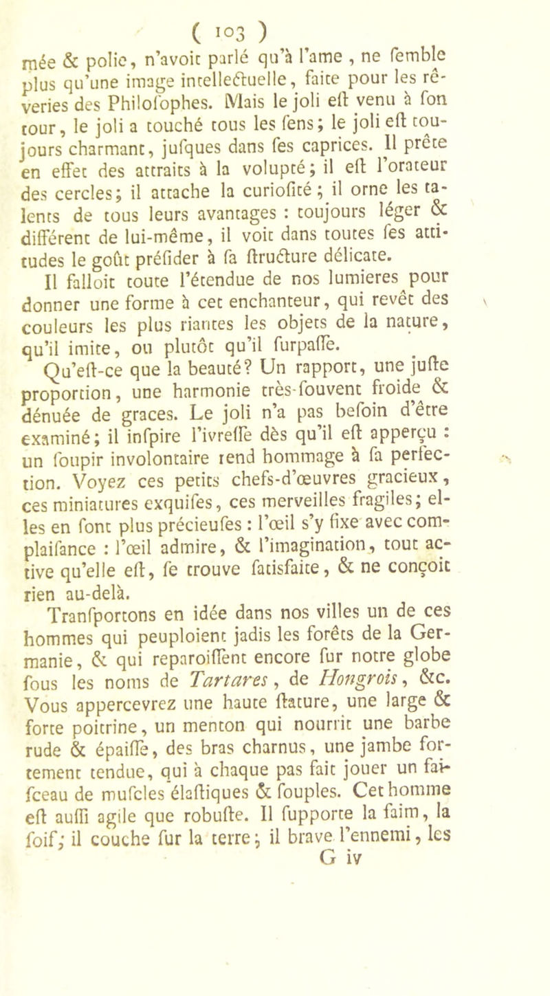 mée &amp; polie, n’avoit parlé qu’à l’ame , ne femblc plus qu’une image intellectuelle, faire pour les rê- veries des Philofophes. Mais le joli eff venu à fon tour, le joli a couché tous les Sens; le joli efh tou- jours charmant, jufques dans fes caprices. 11 prête en effet des attraits à la volupté; il ell l’orateur des cercles; il attache la curioficé ; il orne les ta- lents de tous leurs avantages : toujours léger &amp; différent de lui-même, il voit dans toutes fes atti- tudes le goût préfider à fa ftruéture délicate. Il falloit toute l’étendue de nos lumières pour donner une forme à cet enchanteur, qui revêt des couleurs les plus riantes les objets de la nature, qu’il imite, ou plutôt qu’il furpaffe. Qu’eff-ce que la beauté? Un rapport, une juffe proportion, une harmonie très-fouvent froide^ &amp; dénuée de grâces. Le joli n’a pas befoin d être examiné; il infpire l’ivrefle dès qu il eft apperçu . un foupir involontaire rend hommage a fa perfec- tion. Voyez ces petits chefs-d’œuvres gracieux, ces miniatures exquifes, ces merveilles fragiles; el- les en font plus précieufes : l’œil s’y fixe avec com- plaifance : l’œil admire, &amp; l’imagination, tout ac- tive qu’elle eff, fe trouve fatisfaite, &amp; ne conçoit rien au-delà. Tranfportons en idée dans nos villes un de ces hommes qui peuploienc jadis les forêts de la Ger- manie, &amp; qui reparoiffent encore fur notre globe fous les noms de Tartares, de Hongrois, &amp;c. Vous appercevrez une haute ffature, une large &amp; forte poitrine, un menton qui nourrit une barbe rude &amp; épaiffe, des bras charnus, une jambe for- tement tendue, qui à chaque pas fait jouer un fai- fceau de mufcles élafliques &amp; fouples. Cet homme eff auffi agile que robufte. Il fupporte la faim, la foif ; il couche fur la terre ; il brave l’ennemi, les