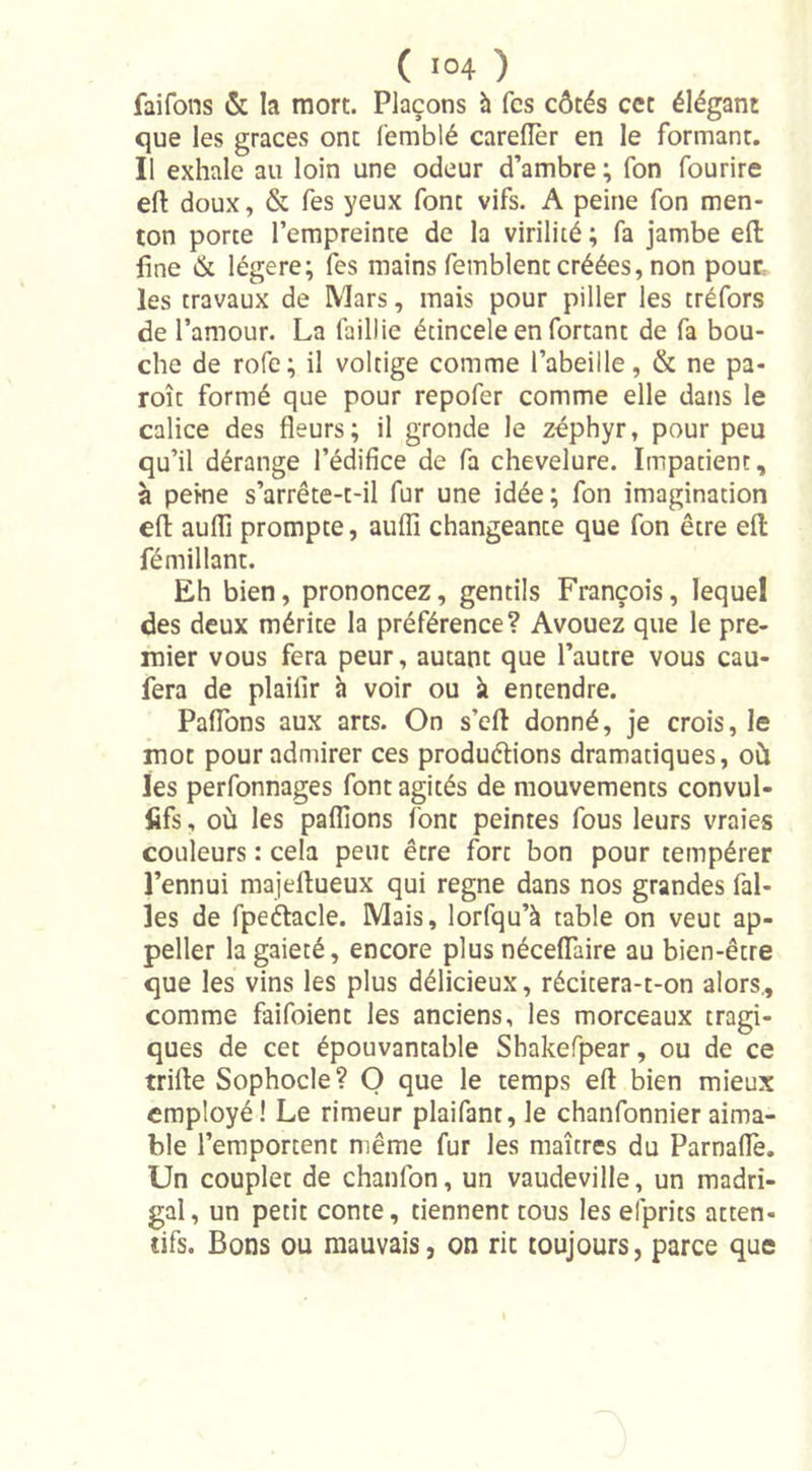 faifons &amp; la mort. Plaçons à fcs côtés cct élégant que les grâces ont femblé carefler en le formant. Il exhale au loin une odeur d’ambre ; fon fourire efl: doux, &amp; fes yeux font vifs. A peine fon men- ton porte l’empreinte de la virilité ; fa jambe eft fine &amp; légère; fes mains femblent créées, non pour les travaux de Mars, mais pour piller les tréfors de l’amour. La faillie écincele en fortant de fa bou- che de rofe; il voltige comme l’abeille, &amp; ne pa- roît formé que pour repofer comme elle dans le calice des fleurs; il gronde le zéphyr, pour peu qu’il dérange l’édifice de fa chevelure. Impatient, à peine s’arrête-t-il fur une idée; fon imagination efl aufli prompte, aufli changeante que fon être elt fémillant. Eh bien, prononcez, gentils François, lequel des deux mérite la préférence? Avouez que le pre- mier vous fera peur, autant que l’autre vous cau- fera de plaifir à voir ou à entendre. Paflons aux arts. On s’efl donné, je crois, le mot pour admirer ces produélions dramatiques, où les perfonnages font agités de mouvements convul- fifs, où les pallions font peintes fous leurs vraies couleurs : cela peut être fort bon pour tempérer l’ennui majellueux qui régné dans nos grandes fal- îes de fpeétacle. Mais, lorfqu’à table on veut ap- peller la gaieté, encore plus néceflaire au bien-être que les vins les plus délicieux, récitera-t-on alors., comme faifoient les anciens, les morceaux tragi- ques de cet épouvantable Shakefpear, ou de ce trille Sophocle? O que le temps efl: bien mieux employé ! Le rimeur plaifant, le chanfonnier aima- ble l’emportent même fur les maîtres du Parnaffe. Un couplet de chanfon, un vaudeville, un madri- gal, un petit conte, tiennent tous les efprits atten- tifs. Bons ou mauvais, on rit toujours, parce que