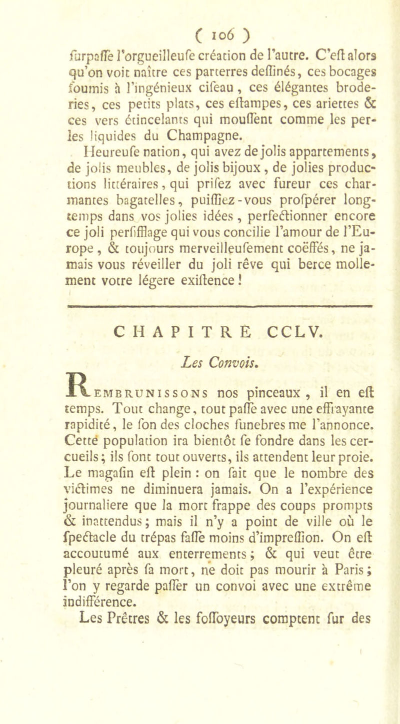 furpafle l’orgueilleufe création de l’autre. C’eft alors qu’on voit naître ces parterres deftinés, ces bocages fournis à l’ingénieux cileau , ces élégantes brode- ries, ces petits plats, ces eftampes, ces ariettes &amp; ces vers étincelants qui mouffent comme les per- les liquides du Champagne. Heureufe nation, qui avez de jolis appartements, de jolis meubles, de jolis bijoux , de jolies produc- tions littéraires, qui priiez avec fureur ces char- mantes bagatelles, puiffiez-vous profpérer long- temps dans vos jolies idées , perfeétionner encore ce joli perlifflage qui vous concilie l’amour de l’Eu- rope , &amp; toujours merveilleufement coëffés, ne ja- mais vous réveiller du joli rêve qui berce molle- ment votre légère exiftence ! CHAPITRE CCL V. Les Convois. ^Rembrunissons nos pinceaux, il en eft temps. Tout change, tout paffe avec une effrayante rapidité, le fon des cloches funèbres me l’annonce. Cette population ira bientôt fe fondre dans les cer- cueils ; ils font tout ouverts, ils attendent leur proie. Le magafin eft plein : on fait que le nombre des viétimes ne diminuera jamais. On a l’expérience journalière que la mort frappe des coups prompts &amp; inattendus; mais il n’y a point de ville où le fpeétecle du trépas fafle moins d’imprefiion. On eft accoutumé aux enterrements ; &amp; qui veut être pleuré après fa mort, ne doit pas mourir à Paris ; l’on y regarde paffer un convoi avec une extrême indifférence. Les Prêtres &amp; les foffoyeurs comptent fur des