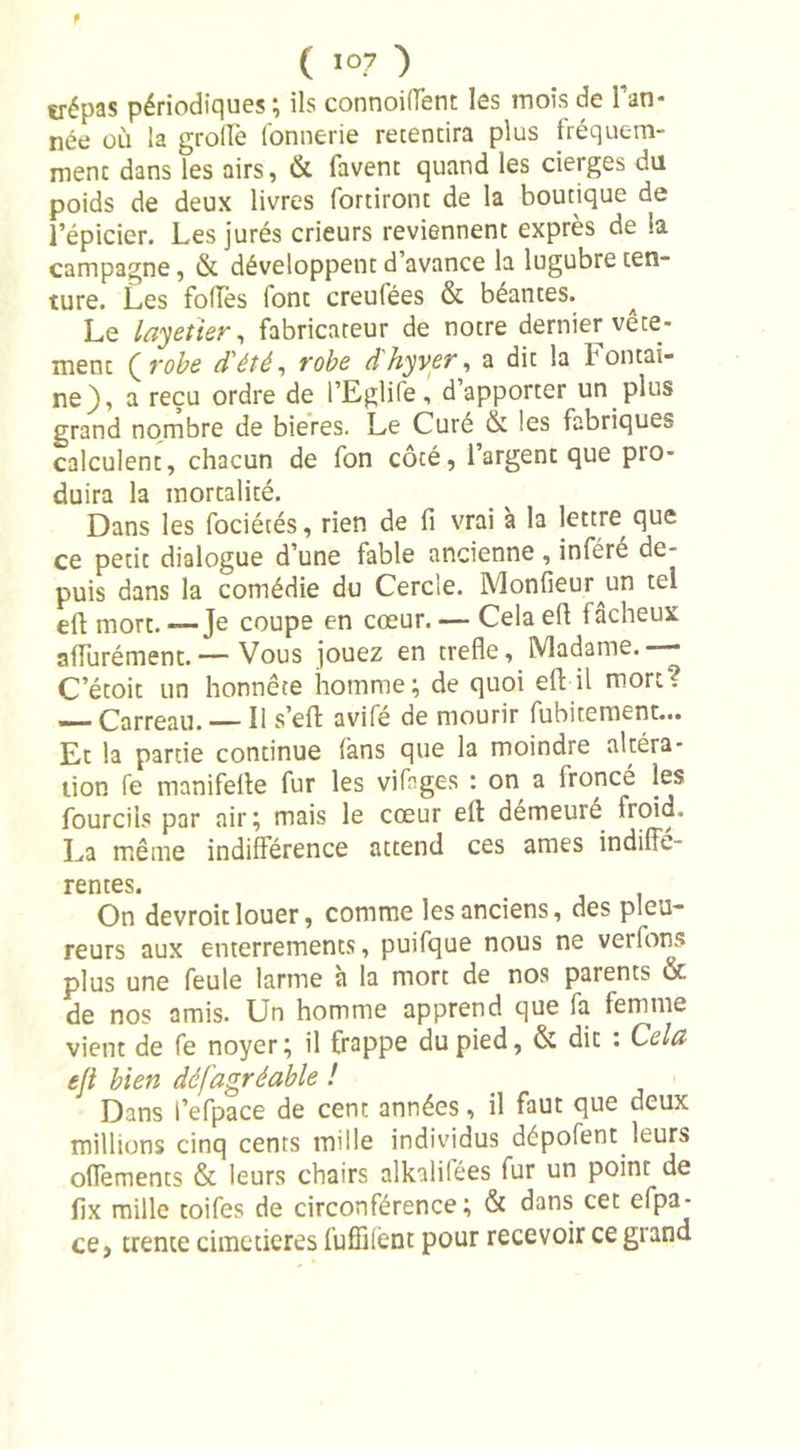 t ( 107 ) trépas périodiques ; ils connoiifent les mois de l’an* née où la grollè fonnerie retentira plus fréquem- ment dans les airs, & favent quand les cierges du poids de deux livres fortiront de la boutique de l’épicier. Les jurés crieurs reviennent exprès de la campagne, & développent d’avance la lugubre ten- ture. Les fofTes lont creufées & béantes. Le layetier, fabricareur de notre dernier vête* ment Qrobe d'été, robe dhyver, a dit la Fontai- ne), a reçu ordre de l’Eglife, d’apporter un plus grand nombre de bieres. Le Cure & les fabriques calculent, chacun de fon côté, l’argent que pro- duira la mortalité. Dans les fociécés, rien de fi vrai à la lettre que ce petit dialogue d’une fable ancienne , inféré de- puis dans la comédie du Cercle. Monfeur un tel eft mort. — Je coupe en cœur. — Cela efl 1 âcheux affurément.— Vous jouez en trefle. Madame.— C’étoit un honnête homme; de quoi efl il mort? — Carreau. — Il s’eft: avifé de mourir fubitement... Et la partie continue fans que la moindre altéra- tion fe manifelle fur les vifnges : on a fronce les fourcils par air; mais le cœur eft démeure froid. La même indifférence attend ces âmes indiffé- rentes. On devroit louer, comme les anciens, des pleu- reurs aux enterrements, puifque nous ne verfons plus une feule larme à la mort de nos parents oc de nos amis. Un homme apprend que fa femme vient de fe noyer; il frappe du pied, & dit : Cela efl bien dé (agréable ! Dans l’efpace de cent années, il faut que deux millions cinq cents mille individus dépofent leurs offements & leurs chairs alkalifées fur un point de fix mille toifes de circonférence; & dans cet efpa- ce, trente cimetières fuffilènt pour recevoir ce grand