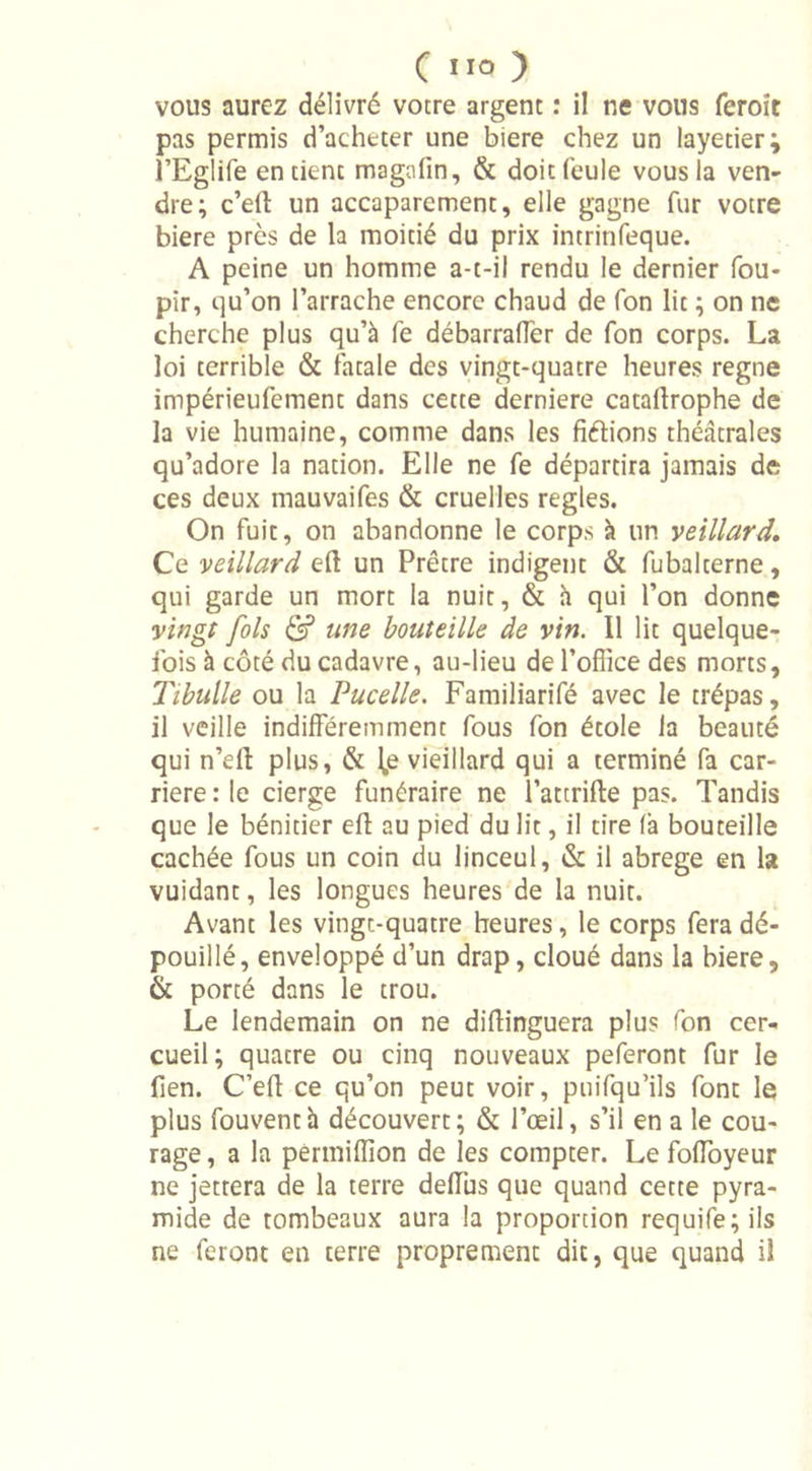 C IIO ) vous aurez délivré votre argent : il ne vous feroît pas permis d’acheter une biere chez un layetier; l’Eglife en tient magafin, &amp; doit feule vous la ven- dre; c’eft un accaparement, elle gagne fur votre biere près de la moitié du prix intrinfeque. A peine un homme a-t-il rendu le dernier fou- pir, qu’on l’arrache encore chaud de fon lit ; on ne cherche plus qu’à fe débarraffer de fon corps. La loi terrible &amp; fatale des vingt-quatre heures régné impérieufement dans cette derniere cataflrophe de la vie humaine, comme dans les frétions théâtrales qu’adore la nation. Elle ne fe départira jamais de ces deux mauvaifes &amp; cruelles réglés. On fuit, on abandonne le corps à un veillard. Ce veillard eft un Prêtre indigent &amp; fubalterne, qui garde un mort la nuit, &amp; h qui l’on donne vingt fols &amp; une bouteille de vin. Il lit quelque- fois à côté du cadavre, au-lieu de l’office des morts, Tibulle ou la Pucelle. Familiarifé avec le trépas, il veille indifféremment fous fon étole la beauté qui n’elt plus, &amp; l,e vieillard qui a terminé fa car- rière : le cierge funéraire ne l’attrifte pas. Tandis que le bénitier eft au pied du lit, il tire fa bouteille cachée fous un coin du linceul, &amp; il abrégé en la vuidant, les longues heures de la nuit. Avant les vingt-quatre heures, le corps fera dé- pouillé, enveloppé d’un drap, cloué dans la biere, &amp; porté dans le trou. Le lendemain on ne diflinguera plus fon cer- cueil; quatre ou cinq nouveaux peferont fur le fien. C’efl ce qu’on peut voir, puifqu’ils font le plus fouventà découvert; &amp; l’œil, s’il en a le cou- rage , a la permiffion de les compter. Le foffoyeur ne jettera de la terre deffus que quand cette pyra- mide de tombeaux aura la proportion requife; ils ne feront en terre proprement dit, que quand il