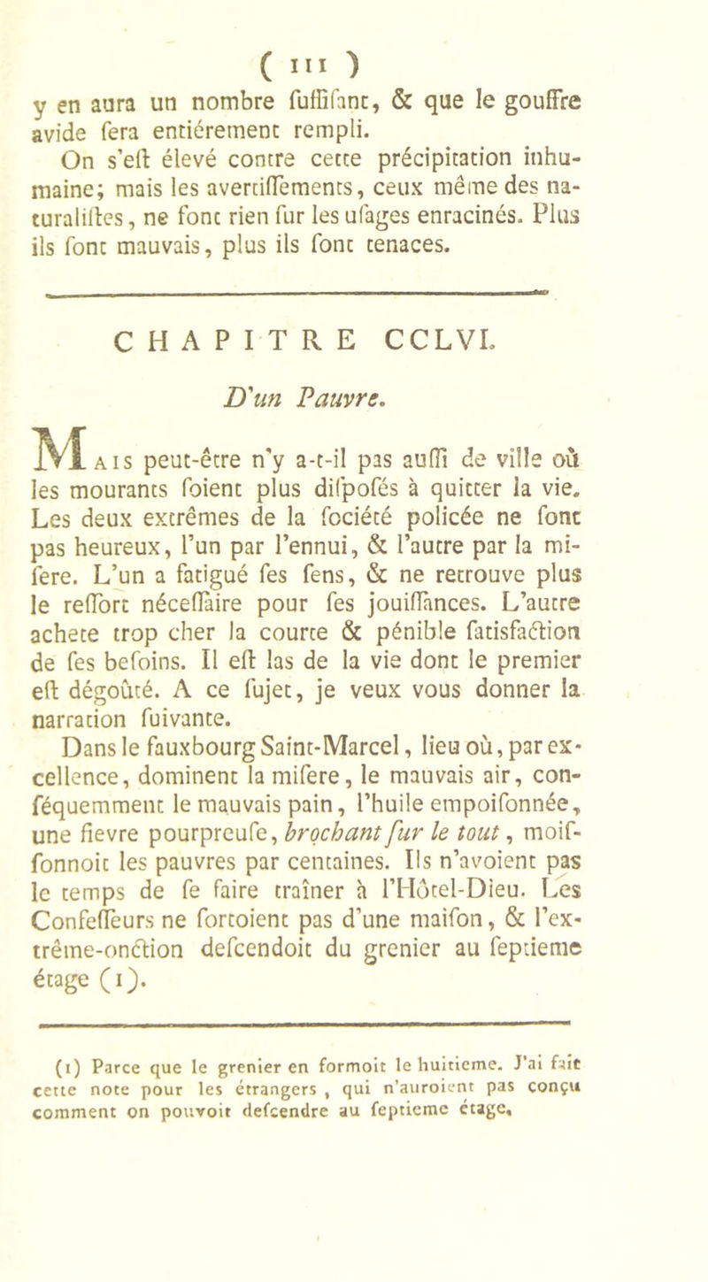 y en aura un nombre fufBfant, &amp; que le gouffre avide fera entièrement rempli. On s’eft élevé contre cette précipitation inhu- maine; mais les avertiffements, ceux même des na- turalises , ne font rien fur les ufages enracinés. Plus ils font mauvais, plus ils font tenaces. CHAPITRE CCLVL D'un Pauvre. M aïs peut-être n'y a-t-il pas auffi de ville où les mourants foient plus difpofés à quitter la vie. Les deux extrêmes de la fociété policée ne font pas heureux, l’un par l’ennui, &amp; l’autre par la mi- lere. L’un a fatigué fes fens, &amp; ne retrouve plus le reffort néceiïàire pour fes jouiffances. L’autre acheté trop cher la courte &amp; pénible fatisfaéïion de fes befoins. Il eff las de la vie dont le premier eft dégoûté. A ce fujet, je veux vous donner la narration fuivante. Dans le fauxbourg Saint-Marcel, lieu où, par ex- cellence, dominent la mifere, le mauvais air, con- féquemment le mauvais pain, l’huile empoifonnée, une fievre pourpreufe, brochant fur le tout, moif- fonnoit les pauvres par centaines. Ils n’avoient pas le temps de fe faire traîner à l’Hôtel-Dieu. Les Confeffeurs ne fortoient pas d’une maifon, &amp; l’ex- trême-onclion defcendoit du grenier au feptienie étage (i). (i) Parce que le grenier en formoit le huitième. J’ai fait cette note pour les étrangers , qui n’auroient pas conçu comment on pouvoit defcendre au fepticme étage.