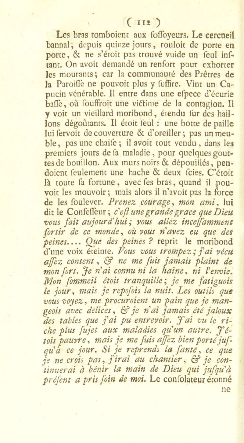 ' ( II* ) Les bras tomboient aux fofïbyeurs. Le cercneil bannal, depuis quinze jours, rouloit de porte en porte, &amp; ne s’étoit pas trouvé vuide un feul inf- tant. On avoit demandé un renfort pour exhorter les mourants; car la communauté des Prêtres de la Paroiffe ne pouvoit plus y fuffire. Vint un Ca- pucin vénérable. Il entre dans une efpece d’écurie baffe, où foufFroit une vi&amp;ime de la contagion. Il y voit un vieillard moribond, étendu fur des hail- lons dégoûtants. Il étoit feul : une botte de paille lui fervoit de couverture &amp; d’oreiller; pas un meu- ble, pas une chaife; il avoit tout vendu, dans les premiers jours de fa maladie, pour quelques gout- tes de bouillon. Aux murs noirs &amp; dépouillés, pen- doienc feulement une hache &amp; deux fcies. C’étoic là toute fa fortune, avec fes bras, quand il pou- voit les mouvoir; mais alors il n’avoit pas la force de les foulever. Prenez courage, mon ami, lui dit le Confeflèur; c'eft une grande grâce que Dieu, vous fait aujourd'hui ; vous allez incefjamment for tir de ce monde, où vous n avez eu que des peines Que des peines ? reprit le moribond d’une voix éteinte. Vous vous trompez; fai vécu ajfez content, &amp; ne me fuis jamais plaint de mon fort. Je n ai connu ni la haine, ni l'envie. Mon fommeil étoit tranquille ; je me fatiguois le jour, mais je repofois la nuit. Les outils que vous voyez, me procuroient un pain que je man- geois avec délices, &amp; je n ai jamais été jaloux des tables que fai pu entrevoir. J'ai vu le ri- che plus fujet aux maladies qu'un autre. J'é- tois pauvre, mais je me fuis ajfez bien porté juf qu'à ce jour. Si je reprends la fan té, ce que je ne crois pas, j'irai au chantier, &amp; je con- tinuerai à bénir la main de Dieu qui jufqu'à préfent a pris foin de moi. Le confolateur étonné ne