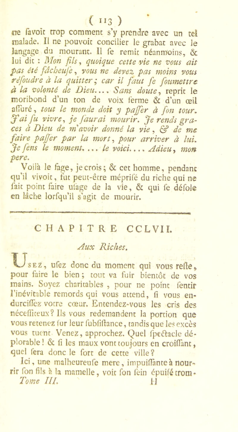 ne favoit trop comment s’y prendre avec un cet malade. Il ne pouvoic concilier le grabat avec le langage du mourant. Il fe remit néanmoins, &amp; lui dit : Mon fis, quoique cette vie ne vous ait pas été fâcheufe, vous ne devez pas moins vous réfoudre à la quitter ; car il faut fe foumettrc à la volonté de Dieu.... Sans doute, reprit le moribond d’un ton de voix ferme &amp; d’un œil alluré, tout le monde dtit y paffer à fon tour. J'ai fu vivre, je Jaurai mourir. Je rends grâ- ces à Dieu de m'avoir donné la vie, &amp; de me faire pajfer par la mort, pour arriver à lui. Je fens le moment. ...le voici.... Adieu, mon pere. Voilà le fage, je crois; &amp; cet homme, pendant qu’il vivoit, fut peut-être méprifé du riche qui ne fait point faire ulage de la vie, &amp; qui fe défoie en lâche lorfqu’il s’agit de mourir. CHAPITRE CCLVII. Aux Riches. Usez, ufez donc du moment qui vous refie„ pour faire le bien ; tout va fuir bientôt de vos mains. Soyez charitables , pour ne point fentir l’inévitable remords qui vous attend, fi vous en- durciffez votre cœur. Entendez-vous les cris des néceflîteux? Ils vous redemandent la portion que vous retenez fur leur fubliflance, tandis que les excès vous tuent Venez, approchez. Quel fpechde dé- plorable! &amp; fi les maux vont toujours en croilfant, quel fera donc le fort de cette ville? Ici, une malheureufe mere, impuifTanteà nour- rir fon fils à la mamelle, voit fon fein épuifétrom- Tome III. IJ