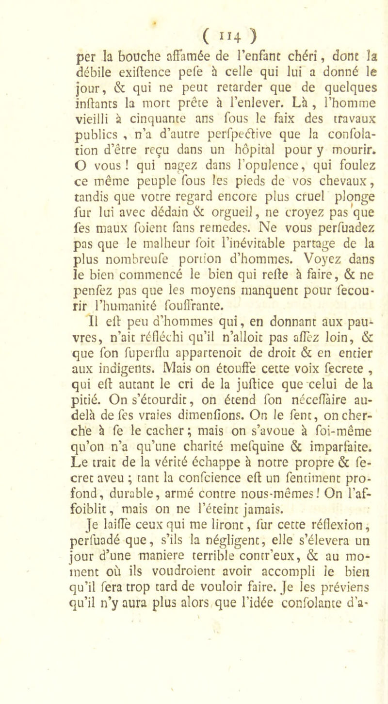 ( ”4 ) per la bouche affamée de l’enfant chéri, dont la débile exilience pefe à celle qui lui a donné le jour, &amp; qui ne peut retarder que de quelques inftants la mort prête à l’enlever. Là , l’homme vieilli à cinquante ans fous le faix des travaux publics , n’a d’autre perfpeétive que la confola- tion d’être reçu dans un hôpital pour y mourir. O vous! qui nagez dans l’opulence, qui foulez ce même peuple fous les pieds de vos chevaux, tandis que votre regard encore plus cruel plonge fur lui avec dédain &amp; orgueil, ne croyez pas que fes maux foient fans remedes. Ne vous perfuadez pas que le malheur foit l’inévitable partage de la plus nombreufe portion d’hommes. Voyez dans le bien commencé le bien qui relie à faire, &amp; ne penfez pas que les moyens manquent pour fecou- rir l’humanité fouflrante. Il eil peu d’hommes qui, en donnant aux pau- vres, n’ait réfléchi qu’il n’alloit pas allez loin, &amp; que fon fuperflu appartenoit de droit &amp; en entier aux indigents. Mais on étouffe cette voix fecrete , qui ell autant le cri de la juftice que celui de la pitié. On s’étourdit, on étend fon néceflaire au- delà de fes vraies dimenfions. On le fent, on cher- che à fe le cacher ; mais on s’avoue à foi-même qu’on n’a qu’une charité mefquine &amp; imparfaite. Le trait de la vérité échappe à notre propre &amp; fe- cret aveu ; tant la confcience ell un fentiment pro- fond, durable, armé contre nous-mêmes! On l’af- foiblit, mais on ne l’éteint jamais. je laifle ceux qui me liront, fur cette réflexion, perluadé que, s’ils la négligent, elle s’élèvera un jour d’une maniéré terrible contr’eux, &amp; au mo- ment où ils voudroient avoir accompli le bien qu’il fera trop tard de vouloir faire. Je les préviens qu’il n’y aura plus alors que l’idée confolante d’a-